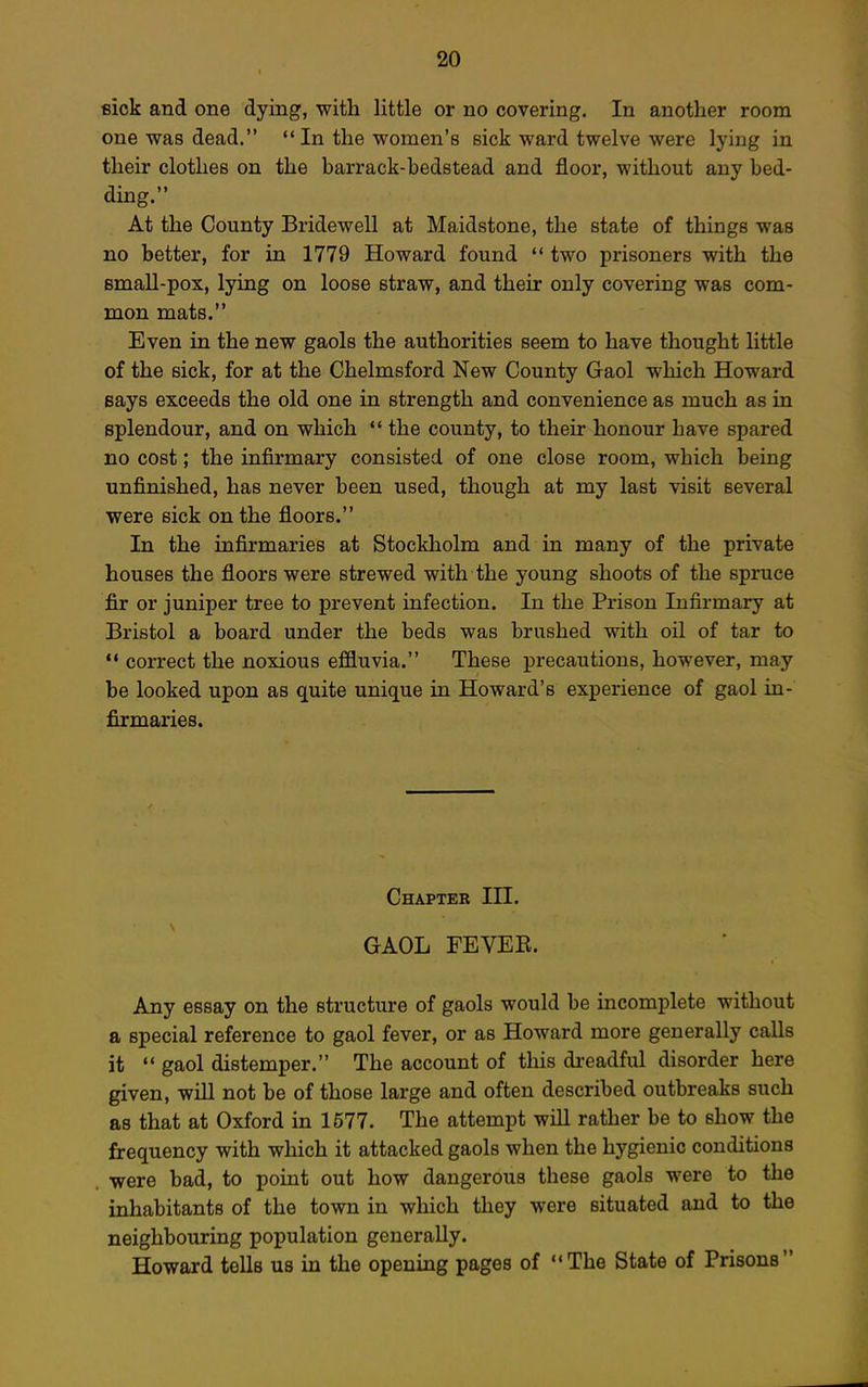 eick and one dying, with little or no covering. In another room one was dead.  In the women's sick ward twelve were lying in their clothes on the barrack-hedstead and floor, without any bed- ding. At the County Bridewell at Maidstone, the state of things was no better, for in 1779 Howard found '* two prisoners with the small-pox, lying on loose straw, and their only covering was com- mon mats. Even in the new gaols the authorities seem to have thought little of the sick, for at the Chelmsford New County Gaol which Howard says exceeds the old one in strength and convenience as much as in splendour, and on which *' the county, to their honour have spared no cost; the infirmary consisted of one close room, which being unfinished, has never been used, though at my last visit several were sick on the floors. In the infirmaries at Stockholm and in many of the private houses the floors were strewed with the young shoots of the spruce fir or juniper tree to prevent infection. In the Prison Infirmary at Bristol a board under the beds was brushed with oil of tar to ** correct the noxious effluvia. These precautions, however, may be looked upon as quite unique in Howard's experience of gaol in- firmaries. Chapter III. GAOL FEVEE. Any essay on the structure of gaols would be incomplete without a special reference to gaol fever, or as Howard more generally calls it  gaol distemper. The account of this dreadful disorder here given, will not be of those large and often described outbreaks such as that at Oxford in 1577. The attempt will rather be to show the frequency with which it attacked gaols when the hygienic conditions were bad, to point out how dangerous these gaols were to the inhabitants of the town in which they were situated and to the neighbouring population generally. Howard tells us in the opening pages of The State of Prisons