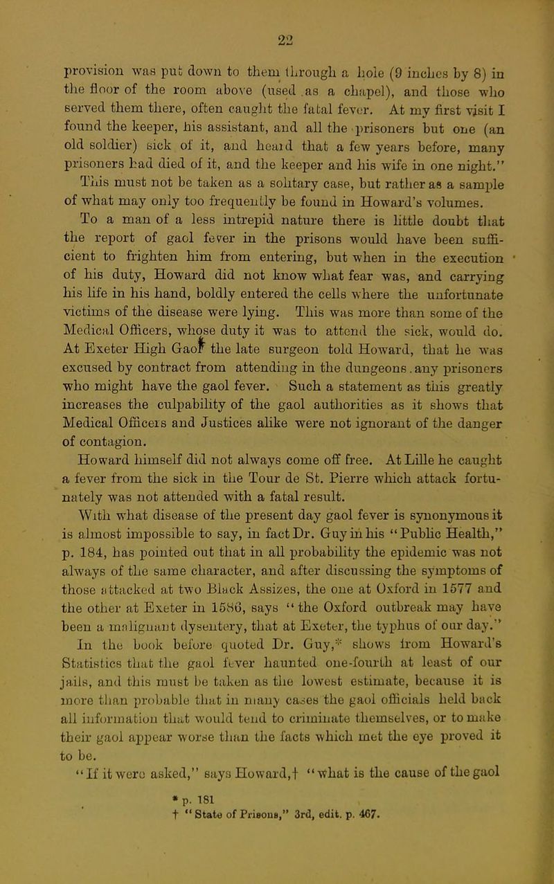 provision was put down to them iLrough a hole (9 inches by 8) in the floor of the room abo\e (used .as a chapel), and those who served them there, often caught the fatal fever. At my first visit I found the keeper, his assistant, and all the prisoners but one (an old soldier) sick of it, and heuid that a few years before, many prisoners had died of it, and the keeper and his wife in one night. This must not be taken as a solitary case, but rather as a sample of what may only too frequently be found in Howard's volumes. To a man of a less intrepid nature there is little doubt that the report of gaol fever in the prisons would have been suffi- cient to frighten him from entering, but when in the execution of his duty, Howard did not know what fear was, and carrying his life in his hand, boldly entered the cells where the unfortunate victims of the disease were lying. This was more than some of the Medical Officers, whose duty it was to attend the sick, would do. At Exeter High Gao^ the late surgeon told Howard, that he was excused by contract from attending in the dungeons. any prisoners who might have the gaol fever. Such a statement as this greatly increases the culpability of the gaol authorities as it shows that Medical Officers and Justices ahke were not ignorant of the danger of contagion. Howard himself did not always come off free. At Lille he caught a fever from the sick in the Tour de St. Pierre which attack fortu- nately was not attended with a fatal result. With what disease of the present day gaol fever is synonymous it is almost impossible to say, in fact Dr. Guy in his PubHc Health, p. 184, has jDointed out that in all probability the epidemic was not always of the same character, and after discussing the symptoms of those {ittacked at two Black Assizes, the one at Oxford in 1577 and the other at Exeter in 15vSi3, says  the Oxford outbreak may have been a mnliguaut dysentery, that at Exeter, the typhus of oar day. In the book befure quoted Dr. Guy, shows Irom Howard's Statistics that the gaol fever haunted one-fourth at least of our jails, and this must be taken as the lowest estimate, because it is more than probable that in many caoes the gaol officials held back all infcjrmation that would tend to criminate themselves, or to make their gaol appear worse than the facts which met the eye proved it to be. If it were asked, says Howard,! what is the cause of the gaol « p. 181 t  State of Piisous, 3rd, edit. p. 467.