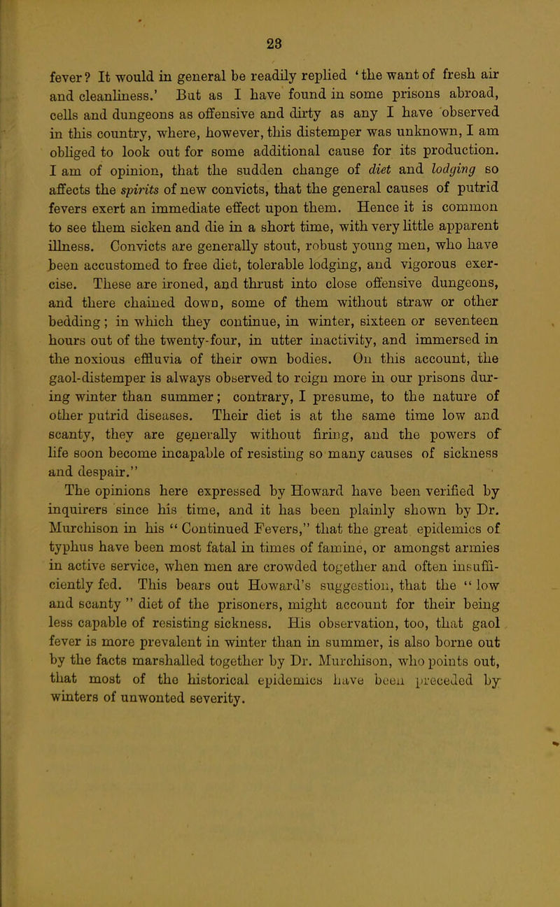 fever ? It would in general be readily replied * the want of fresh air and cleanliness.' But as I have found in some prisons abroad, cells and dungeons as offensive and dirty as any I have observed in this country, where, however, this distemper was unknown, I am obliged to look out for some additional cause for its production. I am of opinion, that the sudden change of diet and lodging so affects the spirits of new convicts, that the general causes of putrid fevers exert an immediate effect upon them. Hence it is common to see them sicken and die in a short time, with very little apparent illness. Convicts are generally stout, robust young men, who have Jbeen accustomed to free diet, tolerable lodging, and vigorous exer- cise. These are ironed, and thrust into close offensive dungeons, and there chained down, some of them without straw or other bedding; in which they continue, in winter, sixteen or seventeen hours out of the twenty-four, in utter inactivity, and immersed in the noxious effluvia of their own bodies. On this account, the gaol-distemper is always observed to reign more in our prisons dur- ing winter than summer; contrary, I presume, to the nature of other putrid diseases. Their diet is at the same time low and scanty, they are geuevally without firing, and the powers of life soon become incapable of resisting so many causes of sickness and despair. The opinions here expressed by Howard have been verified by inquirers since his time, and it has been plainly shown by Dr. Murchison in his '* Continued Fevers, that the great epidemics of typhus have been most fatal in times of famine, or amongst armies in active service, when men are crowded together and often inBiifii- ciently fed. This bears out Howard's suggestion, that the  low and scanty  diet of the prisoners, might account for their being less capable of resisting sickness. His observation, too, that gaol fever is more prevalent in winter than in summer, is also borne out by the facts marshalled together by Dr. Murchison, who points out, that most of the historical epidemics have been preceded hy winters of unwonted severity.