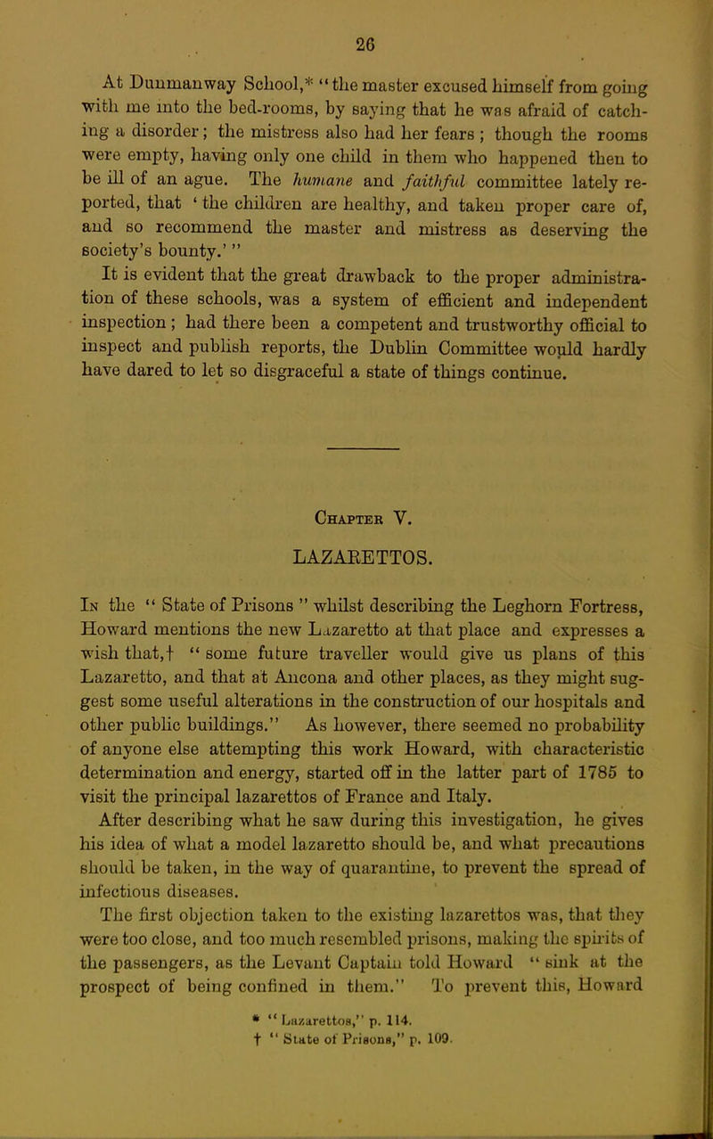 At Duumauway School,* the master excused himself from gomg with me mto the bed-rooms, by saying that he was afraid of catch- ing a disorder; the mistress also had her fears ; though the rooms were empty, havmg only one child in them who happened then to be ill of an ague. The humane and faithful committee lately re- ported, that ' the children are healthy, and taken proper care of, and so recommend the master and mistress as deserving the society's bounty.'  It is evident that the great drawback to the proper administra- tion of these schools, was a system of efficient and independent inspection ; had there been a competent and trustworthy official to inspect and pubhsh reports, the Dublin Committee would hardly have dared to let so disgraceful a state of things continue. Chapter V. LAZAEETTOS. In the  State of Prisons  whilst describing the Leghorn Fortress, Howard mentions the new Lazaretto at that place and expresses a wish that,!  some future traveller would give us plans of this Lazaretto, and that at Ancona and other places, as they might sug- gest some useful alterations in the construction of our hospitals and other public buildings. As however, there seemed no probability of anyone else attempting this work Howard, with characteristic determination and energy, started off in the latter part of 1785 to visit the principal lazarettos of France and Italy. After describing what he saw during this investigation, he gives his idea of what a model lazaretto should be, and what precautions should be taken, in the way of quarautme, to prevent the spread of infectious diseases. The first objection taken to the existing lazarettos was, that they were too close, and too much resembled prisons, making the spu-its of the passengers, as the Levant Captain told Howard  sink at the prospect of being confined in tliem. To i>reveut this, Howard •  Lazarettos, p. 114. t  Bute ot PrisonB, p. 109-