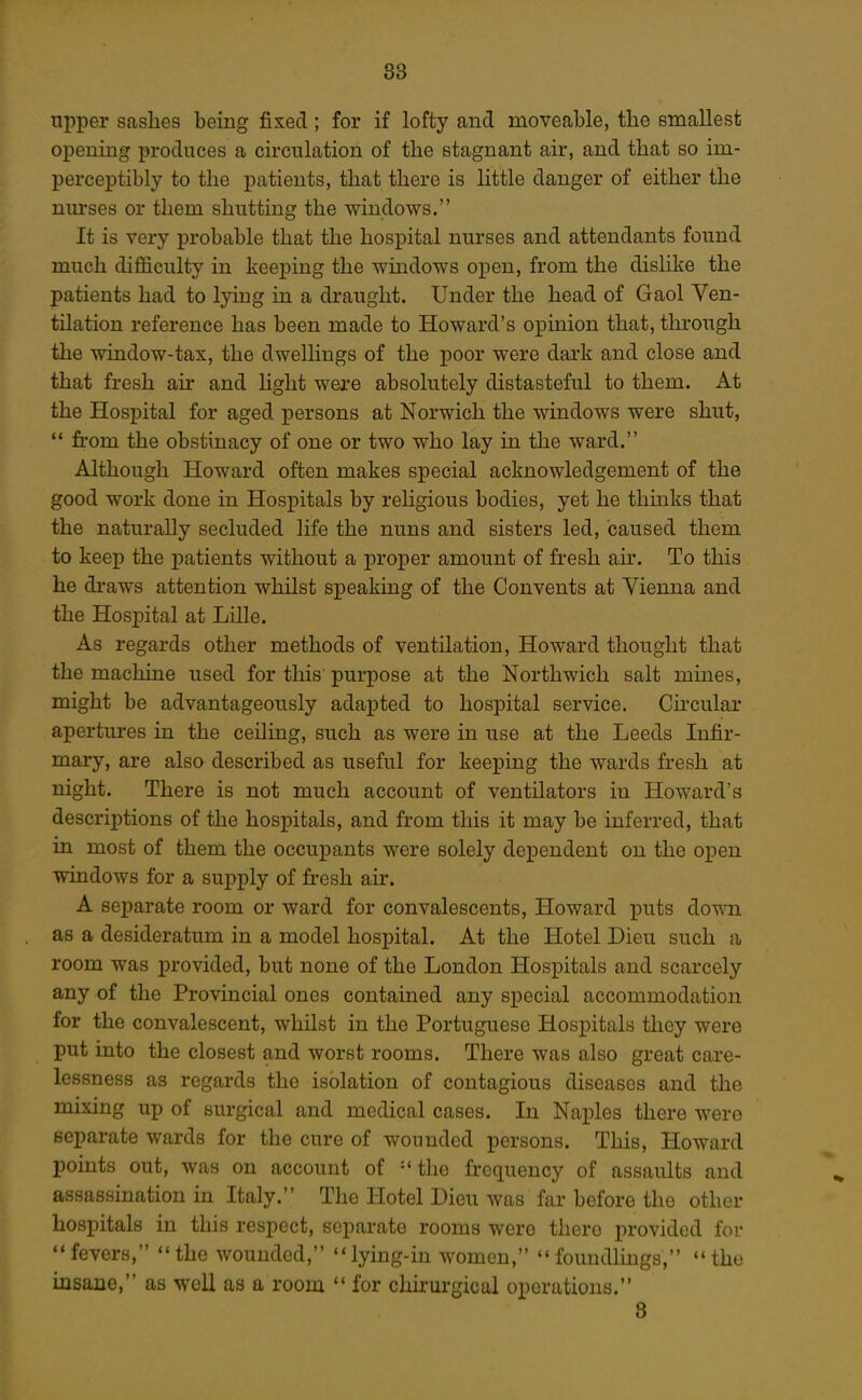 upper saslies being fixed; for if lofty and moveable, the smallest opening produces a circulation of the stagnant air, and that so im- perceptibly to the patients, that there is little danger of either the nm-ses or them shutting the windows. It is very probable that the hospital nurses and attendants found much difficulty in keeping the windows open, from the dislike the patients had to lying in a draught. Under the head of Gaol Ven- tilation reference has been made to Howard's opinion that, through the window-tax, the dwellings of the poor were dark and close and that fresh air and hght were absolutely distasteful to them. At the Hospital for aged persons at Norwich the windows were shut,  from the obstinacy of one or two who lay in the ward. Although Howard often makes special acknowledgement of the good work done in Hospitals by religious bodies, yet he thinks that the naturally secluded life the nuns and sisters led, caused them to keep the iDatients without a proper amount of fresh ah\ To this he draws attention whilst speaking of the Convents at Vienna and the Hospital at Lille. As regards other methods of ventilation, Howard thought that the machine used for this purpose at the Northwich salt mines, might be advantageously adapted to hospital service. Circular apertures in the ceiling, such as were in use at the Leeds Infir- mary, are also described as useful for keeping the wards fresh at night. There is not much account of ventilators in Howard's descriptions of the hospitals, and from this it may be inferred, that in most of them the occupants were solely dependent on the open windows for a supply of fresh air. A separate room or ward for convalescents, Howard puts down as a desideratum in a model hospital. At the Hotel Dieu such a room was provided, but none of the London Hospitals and scarcely any of the Provincial ones contained any special accommodation for the convalescent, whilst in the Portuguese Hospitals they were put into the closest and worst rooms. There was also great care- lessness as regards the isolation of contagious diseases and the mixing up of surgical and medical cases. In Naples there were separate wards for the cure of wounded persons. This, Howard points out, was on account of •* the frequency of assaults and assassination in Italy. The Hotel Dieu was far before the other hospitals in this respect, separate rooms were there iirovidod for fevers, the wounded, lying-in women, foundlmgs, the insane, as well as a room  for chirurgicul operations. 8