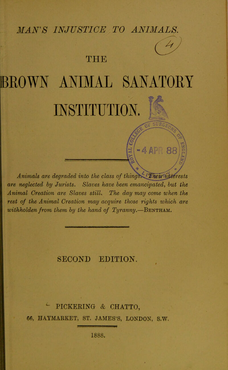 MAN'S INJUSTICE TO ANIMALS. THE IBROWN ANIMAL SANATOEY INSTITUTION. Anwmls are degraded into the class of thi'}igh^„^h^^0l>m'ests are neglected by Jurists. Slaves have been emancipated, hut the Animal Creation are Slaves still. The day may come when the rest of the Animal Creation may acquire those rights lohich are withholden from them by the hand of Tyranny,—Bentham. SECOND EDITION. ^ PICKERINa & CHATTO, 66, HAYMARKET, ST. JAMES'S, LONDON, S.W. 1888.