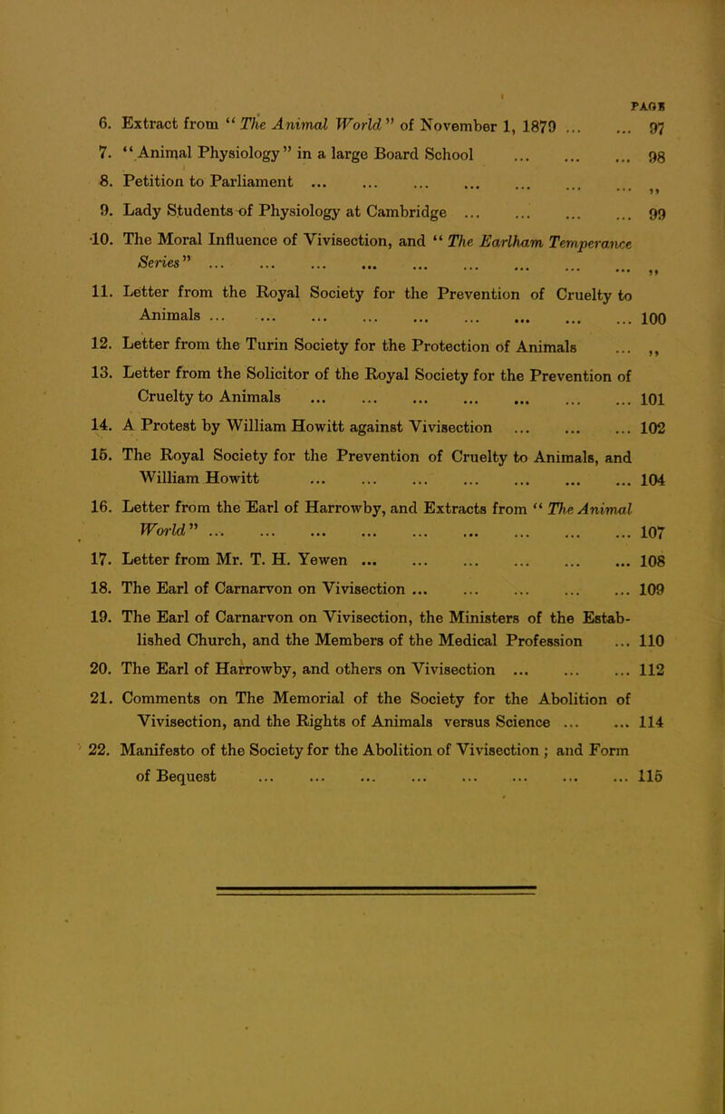 PAOH 6. Extract from The Animal World of November 1, 1879 97 7.  Animal Physiology in a large Board School 98 8. Petition to Parliament ... 9. Lady Students-of Physiology at Cambridge 99 •10. The Moral Influence of Vivisection, and  The Earlharn Temperaiice Series'' 11. Letter from the Royal Society for the Prevention of Cruelty to Animals ... 100 12. Letter from the Turin Society for the Protection of Animals ... 13. Letter from the Solicitor of the Royal Society for the Prevention of Cruelty to Animals 101 14. A Protest by William Howitt against Vivisection 102 15. The Royal Society for the Prevention of Cruelty to Animals, and William Howitt 104 16. Letter from the Earl of Harrowby, and Extracts from  The Animal Woi'ld ... 107 17. Letter from Mr. T. H. Yewen 108 18. The Earl of Carnarvon on Vivisection 109 19. The Earl of Carnarvon on Vivisection, the Ministers of the Estab- lished Church, and the Members of the Medical Profession ... 110 20. The Earl of Harrowby, and others on Vivisection 112 21. Comments on The Memorial of the Society for the Abolition of Vivisection, and the Rights of Animals versus Science ... ... 114 22. Manifesto of the Society for the Abolition of Vivisection ; and Form of Bequest ... ... ... ... ... ... 115