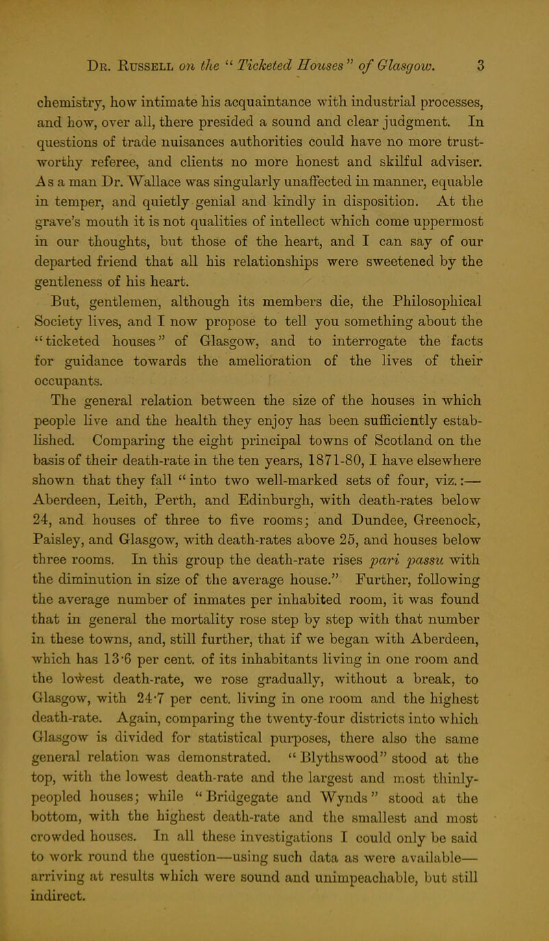 chemistrj, how intimate his acquaintance with industrial processes, and how, over all, there presided a sound and clear judgment. In questions of trade nuisances authorities could have no more trust- worthy referee, and clients no more honest and skilful adviser. Asa man Dr. Wallace was singularly unaffected in manner, equable in temper, and quietly genial and kindly in disposition. At the grave's mouth it is not qualities of intellect which come uppermost in our thoughts, but those of the heart, and I can say of our departed friend that all his relationships were sweetened by the gentleness of his heart. But, gentlemen, although its members die, the Philosophical Society lives, and I now propose to tell you something about the ticketed houses of Glasgow, and to interrogate the facts for guidance towards the amelioration of the lives of their occupants. The general relation between the size of the houses in which people live and the health they enjoy has been sufficiently estab- lished. Comparing the eight principal towns of Scotland on the basis of their death-rate in the ten years, 1871-80,1 have elsewhere shown that they fall  into two well-marked sets of four, viz.:— Aberdeen, Leith, Perth, and Edinburgh, with death-rates below 24, and houses of three to five rooms; and Dundee, Greenock, Paisley, and Glasgow, with death-rates above 25, and houses below three rooms. In this group the death-rate rises pari passu with the diminution in size of the average house. Further, following the average number of inmates per inhabited room, it was found that in general the mortality rose step by step with that number in these towns, and, still further, that if we began with Aberdeen, which has 13'6 per cent, of its inhabitants living in one room and the lo\Vest death-rate, we rose gradually, without a break, to Glasgow, with 24*7 per cent, living in one room and the highest death-rate. Again, comparing the twenty-four districts into which Glasgow is divided for statistical purposes, there also the same general relation was demonstrated. *'Elythswood stood at the top, with the lowest death-rate and the largest and most thinly- peopled houses; while  Bridgegate and Wynds stood at the bottom, with the highest death-rate and the smallest and most crowded houses. In all these investigations I could only be said to work round the question—using such data as were available— arriving at results which were sound and unimpeachable, but stUl indirect.