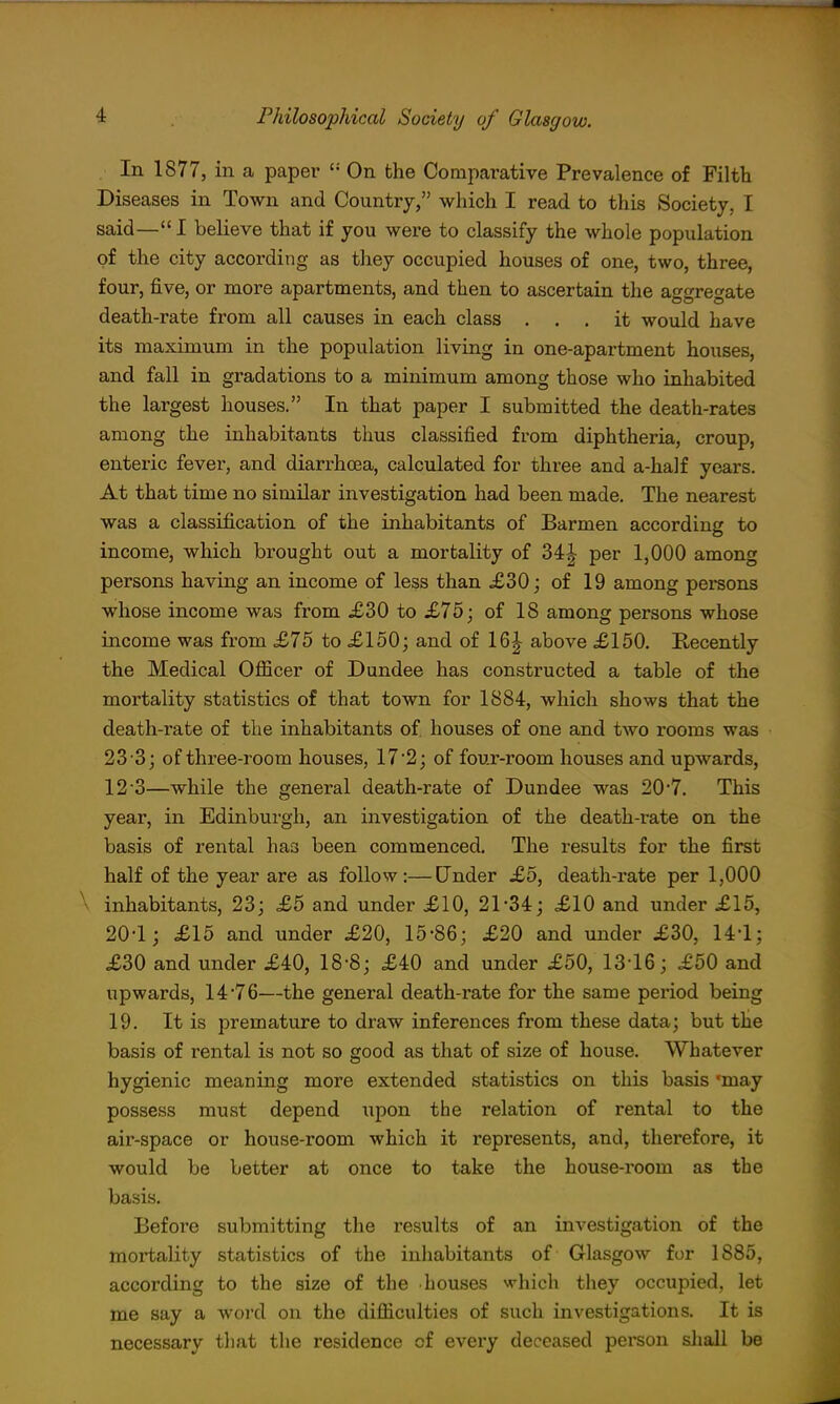 In 1877, in a paper On the Comparative Prevalence of Filth Diseases in Town and Country, which I read to this Society, I said—I believe that if you were to classify the whole population of the city according as they occupied houses of one, two, three, four, five, or more apartments, and then to ascertain the aggregate death-rate from all causes in each class ... it would have its maximum in the population living in one-apartment houses, and fall in gradations to a minimum among those who inhabited the largest houses. In that paper I submitted the death-rates among the inhabitants thus classified from diphtheria, croup, enteric fever, and diarrhoea, calculated for three and a-ha]f years. At that time no similar investigation had been made. The nearest was a classification of the inhabitants of Barmen according to income, which brought out a mortality of 34| per 1,000 among persons having an income of less than £30; of 19 among persons whose income was from £30 to £75; of 18 among persons whose income was from £75 to £150; and of 16| above £150. Recently the Medical Officer of Dundee has constructed a table of the mortality statistics of that town for 1884, which shows that the death-rate of the inhabitants of houses of one and two rooms was 23 3; of three-room houses, 17*2; of four-room houses and upwards, 12 3—while the general death-rate of Dundee was 20'7. This year, in Edinburgh, an investigation of the death-rate on the basis of rental has been commenced. The results for the first half of the year are as follow:—Under £5, death-rate per 1,000 \ inhabitants, 23; £5 and under £10, 21-34; £10 and under £15, 20-1; £15 and under £20, 15-86; £20 and under £30, 14-1; £30 and under £40, 18-8; £40 and under £50, 13-16; £50 and upwards, 14*76—the general death-rate for the same period being 19. It is premature to draw inferences from these data; but the basis of rental is not so good as that of size of house. Whatever hygienic meaning more extended statistics on this basis 'may possess must depend iipon the relation of rental to the air-space or house-room which it represents, and, therefore, it would be better at once to take the house-room as the basis. Before submitting the results of an investigation of the mortality statistics of the inhabitants of Glasgow for 1885, according to the size of the houses ^^hich they occupied, let me say a word on the difficulties of such investigations. It is necessary that the residence of every deceased person sliall be