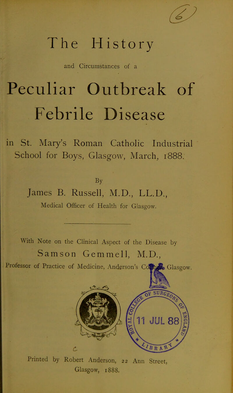 The History and Circumstances of a Peculiar Outbreak of Febrile Disease in St. Mary's Roman Catholic Industrial School for Boys, Glasgow, March, 1888. By James B. Russell, M.D., LL.D., Medical Officer of Health for Glasgow. O With Note on the Clinical Aspect of the Disease by Samson Gemmell, M.D., Printed by Robert Anderson, 22 Ann Street, Glasgow, 1888.