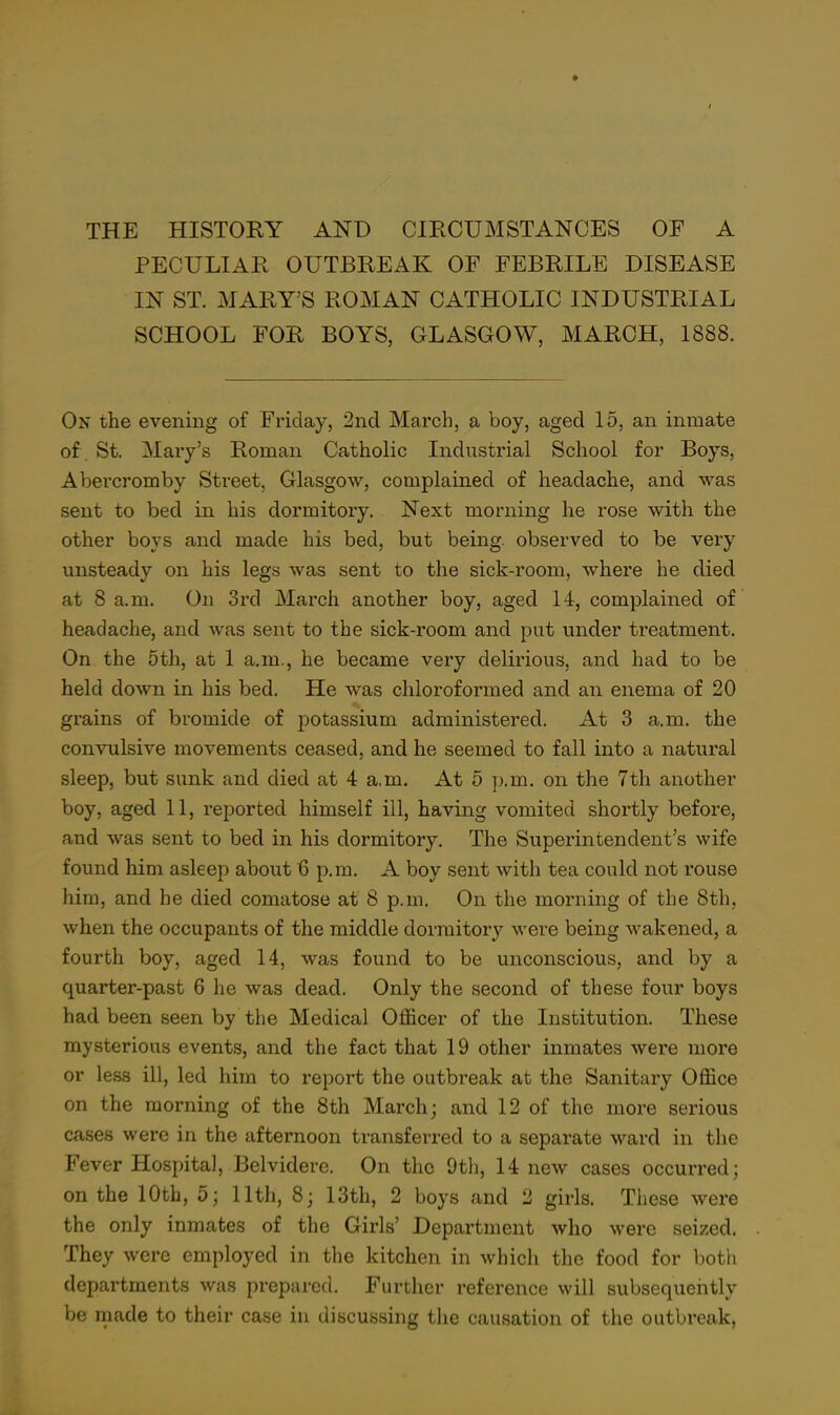 THE HISTORY AND CIRCUMSTANCES OF A PECULIAR OUTBREAK OF FEBRILE DISEASE IN ST. MARY'S ROMAN CATHOLIC INDUSTRIAL SCHOOL FOR BOYS, GLASGOW, MARCH, 1888. On the evening of Friday, 2nd March, a boy, aged 15, an inmate of . St. Mary's Roman Catholic Industrial School for Boys, Abercromby Street, Glasgow, complained of headache, and was sent to bed in his dormitory. Next morning he rose with the other boys and made his bed, but being, observed to be very unsteady on his legs was sent to the sick-room, where he died at 8 a.m. On 3rd March another boy, aged 14, complained of headache, and Avas sent to the sick-room and put under treatment. On the 5th, at 1 a.m., he became very delirious, and had to be held down in his bed. He was chloroformed and an enema of 20 grains of bromide of potassium administered. At 3 a.m. the convulsive movements ceased, and he seemed to fall into a natural sleep, but sunk and died at 4 a.m. At 5 p.m. on the 7th another boy, aged 11, reported himself ill, having vomited shortly before, and was sent to bed in his dormitory. The Superintendent's wife found him asleep about 6 p.m. A boy sent with tea could not rouse him, and he died comatose at 8 p.m. On the morning of the 8th, when the occupants of the middle dormitory were being wakened, a fourth boy, aged 14, was found to be unconscious, and by a quarter-past 6 he was dead. Only the second of these four boys had been seen by the Medical Officer of the Institution. These mysterious events, and the fact that 19 other inmates were more or less ill, led him to report the outbreak at the Sanitary Office on the morning of the 8th March; and 12 of the more serious cases were in the afternoon transferred to a separate ward in the Fever Hospital, Belvidere. On the 9th, 14 new cases occurred; on the 10th, 5; 11th, 8; 13th, 2 boys and 2 girls. These were the only inmates of the Girls' Department who were seized. They were employed in the kitchen in which the food for botli departments was prepared. Further reference will subsequently be made to their case in discussing the causation of the outbreak,