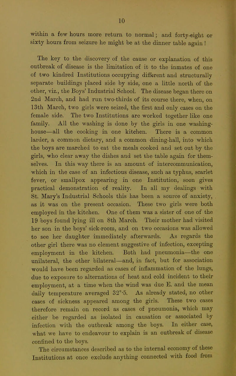 within a few hours more return to normal; and forty-eight or sixty hours from seizure he might be at the dinner table again ! The key to the discovery of the cause or explanation of this outbreak of disease is the limitation of it to the inmates of one of two kindred Institutions occupying different and structurally separate buildings placed side by side, one a little north of the other, viz., the Boys' Industi'ial School. The disease began there on 2nd March, and had run two-thirds of its course there, when, on 13th March, two girls were seized, the first and only cases on the female side. The two Institutions are worked together like one family. All the washing is done by the girls in one washing- house—all the cooking in one kitchen. There is a common larder, a common dietary, and a common dining-hall, into which the boys are marched to eat the meals cooked and set out by the girls, who clear away the dishes and set the table again for them- selves. In this way there is an amount of intercommunication, which in the case of an infectious disease, such as typhus, scarlet fever, or smallpox appearing in one Institution, soon gives practical demonstration of reality. In all my dealings with St. Mary's Industrial Schools this has been a source of anxiety, as it was on the present occasion. These two girls were both employed in the kitchen. One of them was a sister of one of the 19 boys found lying ill on 8th March. Their mother had visited her son in the boys' sick-room, and on two occasions was allowed to see her daughter immediately afterwards. As regards the other girl there was no element suggestive of infection, excepting employment in the kitchen. Both had pneumonia—the one unilateral, the other bilateral—and, in fact, but for association would have been regarded as cases of inflammation of the lungs, due to exposure to alternations of heat and cold incident to their employment, at a time when the wind was due E. and the mean daily temperature averaged 32°-5. As already stated, no other cases of sickness appeared among the girls. These two cases therefore remain on record as cases of pneumonia, which may either be regarded as isolated in causation or associated by infection with the outbreak among the boys. In either case, what we have to endeavour to explain is an outbreak of disease confined to the boys. The circumstances described as to the internal economy of these Institutions at once exclude anything connected with food from