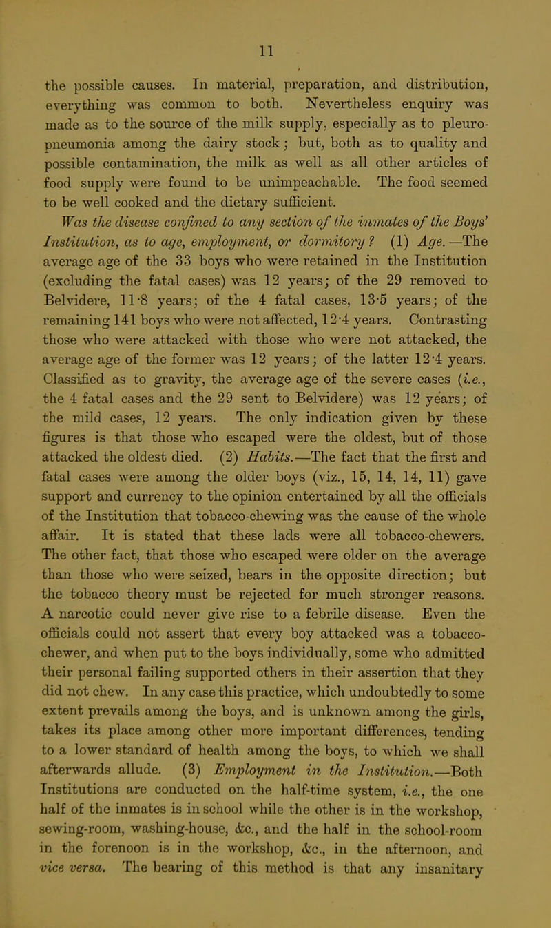the possible causes. In material, preparation, and distribution, everything was common to both. Nevertheless enquiry was made as to the source of the milk supply, especially as to pleuro- pneumonia among the dairy stock; but, both as to quality and possible contamination, the milk as well as all other articles of food supply were found to be unimpeachable. The food seemed to be well cooked and the dietary sufficient. Was the disease confined to any section of the inmates of the Boys' Institv,tion, as to age, employment, or dormitory ? (1) Age. —The average age of the 33 boys who were retained in the Institution (excluding the fatal cases) was 12 years; of the 29 removed to Belvidere, 11*8 years; of the 4 fatal cases, 13*5 years; of the remaining 141 boys who were not affected, 12'4 years. Contrasting those who were attacked with those who were not attacked, the average age of the former was 12 years; of the latter 12 '4 years. Classiiied as to gravity, the average age of the severe cases [i.e., the 4 fatal cases and the 29 sent to Belvidere) was 12 years; of the mild cases, 12 years. The only indication given by these figures is that those who escaped were the oldest, but of those attacked the oldest died. (2) Habits.—The fact that the first and fatal cases were among the older boys (viz., 15, 14, 14, 11) gave support and currency to the opinion entertained by all the officials of the Institution that tobacco-chewing was the cause of the whole afiair. It is stated that these lads were all tobacco-chewers. The other fact, that those who escaped were older on the average than those who were seized, bears in the opposite direction; but the tobacco theory must be rejected for much stronger reasons. A narcotic could never give rise to a febrile disease. Even the officials could not assert that every boy attacked was a tobacco- chewer, and when put to the boys individually, some who admitted their personal failing supported others in their assertion that they did not chew. In any case this practice, which undoubtedly to some extent prevails among the boys, and is unknown among the girls, takes its place among other more important differences, tendinc to a lower standard of health among the boys, to which we shall afterwards allude. (3) Employment in the InstitiUion.—Both Institutions are conducted on the half-time system, i.e., the one half of the inmates is in school while the other is in the workshop, sewing-room, washing-house, &c., and the half in the school-room in the forenoon is in the workshop, &c., in the afternoon, and vice versa. The bearing of this method is that any insanitary