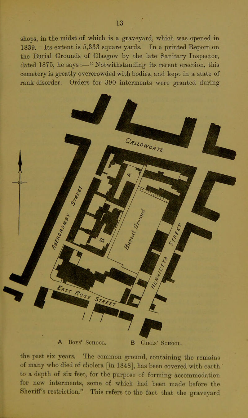 shops, iu the midst of which is a graveyard, which was opened in 1839. Its extent is 5,333 square yards. In a printed Report on the Burial Grounds of Glasgow by the late Sanitary Inspector, dated 1875, he says :— Notwithstanding its recent erection, this cemetery is greatly overcrowded with bodies, and kept in a state of rank disorder. Orders for 390 interments were granted during A Boys' School, B Girls' School. the past six years. The common ground, containing the remains of many who died of cholera [in 1848], has been covered with earth to a depth of six feet, for the purpose of forming accommodation for new interments, some of which had been made before the Sheriff's restriction. This refers to the fact that the graveyard