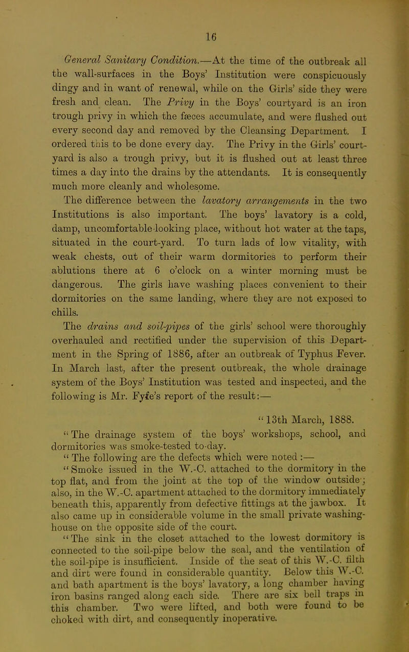 General Sanitary Condition.—At the time of the outbreak all the wall-sui'faces in the Boys' Institution were conspicuously dingy and in want of renewal, while on the Girls' side they were fresh and clean. The Privy in the Boys' courtyard is an iron trough privy in which the faeces accumulate, and were flushed out every second day and removed by the Cleansing Department. I ordered this to be done every day. The Privy in the Girls' court- yard is also a trough privy, but it is flushed out at least three times a day into the drains by the attendants. It is consequently much more cleanly and wholesome. The difierence between the lavatory arrangements in the two Institutions is also important. The boys' lavatory is a cold, damp, uncomfortable looking place, without hot water at the taps, situated in the court-yard. To turn lads of low vitality, with weak chests, out of their warm dormitories to perform their ablutions there at 6 o'clock on a winter morning must be dangerous. The girls have washing places convenient to their dormitories on the same landing, where they are not exposed to chills. The drains and soil-pij^es of the girls' school were thoroughly overhauled and rectified under the supervision of this Depart- ment in the Spring of 1886, after an outbreak of Typhus Fever. In March last, after the present outbreak, the whole drainage system of the Boys' Institution was tested and inspected, and the following is Mr. Fyfe's report of the result:— '•'13th March, 1888.  The drainage system of the boys' workshops, school, and dormitories was smoke-tested to-day.  The following are the defects which were noted :—  Smoke issued in the W.-C. attached to the dormitory in the top flat, and from the joint at the top of the window outside ; also, in the W.-C. apartment attached to the dormitory immediately beneath this, apparently from defective fittings at the jawbox. It also came up in considerable volume in the small private washing- house on tlie opposite side of the court. The sink in the closet attached to the lowest dormitory is connected to the soil-pipe below the seal, and the ventilation of the soil-pipe is insufficient. Inside of the seat of this W.-C. filth and dirt were found in considerable quantity. Below this W.-C. and bath apartment is the boys' lavatory, a long chamber having iron basins ranged along each side. There are six bell traps in this chamber. Two were lifted, and both were found to be choked with dirt, and consequently inoperative.