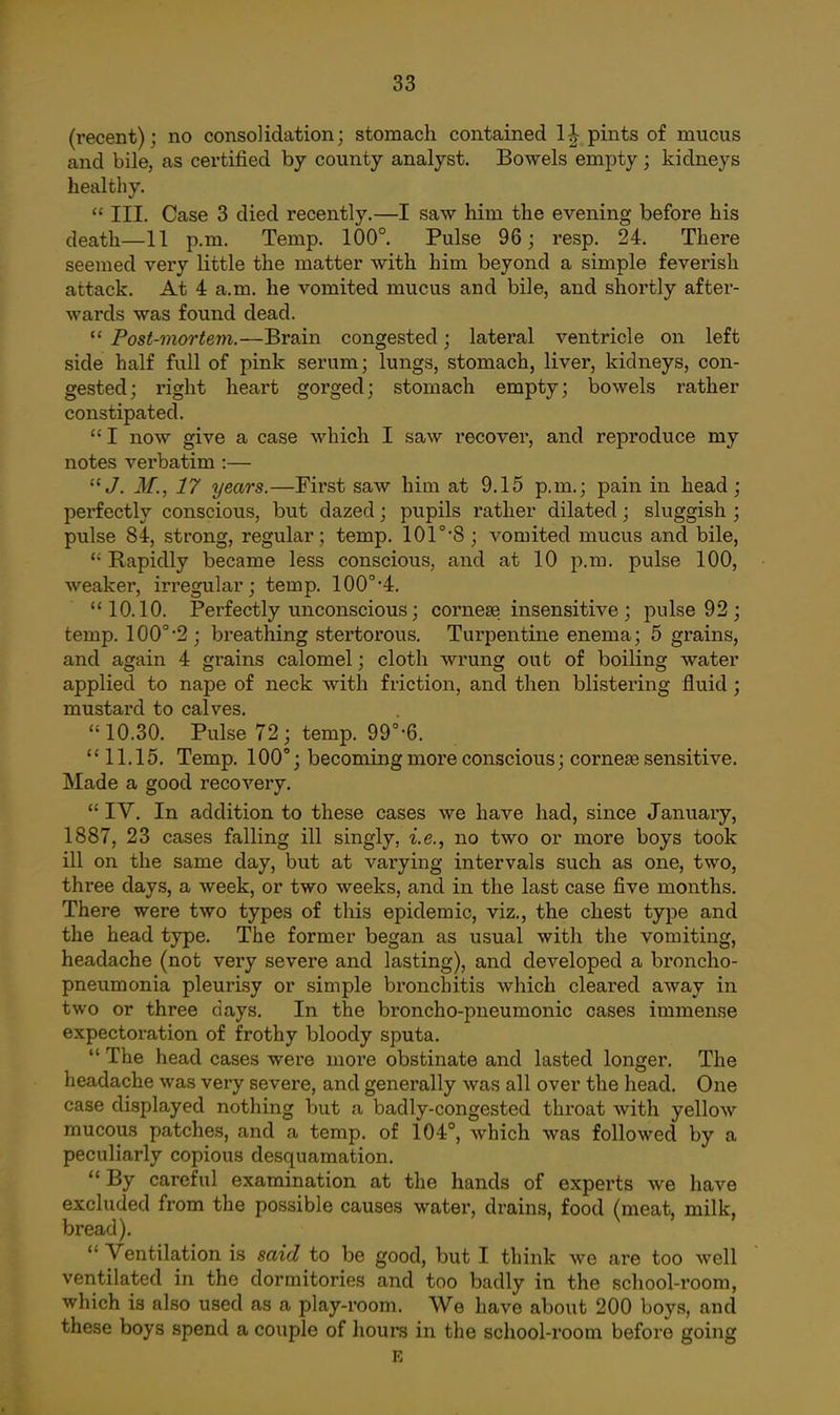 (recent); no consolidation; stomach contained 1-| pints of mucus and bile, as certified by county analyst. Bowels empty ; kidneys healthy. III. Case 3 died recently.—I saw him the evening before his death—11 p.m. Temp. 100°. Pulse 96; resp. 24. There seemed very little the matter with him beyond a simple feverish attack. At 4 a.m. he vomited mucus and bile, and shortly after- wards was found dead. Post-mortem.—Brain congested; lateral ventricle on left side half full of pink serum; lungs, stomach, liver, kidneys, con- gested; right heart gorged; stomach empty; bowels rather constipated. I now give a case which I saw recover, and reproduce my notes verbatim :— J. M., 17 years.—First saw him at 9.15 p.m.; pain in head; perfectly conscious, but dazed; pupils rather dilated; sluggish ; pulse 84, strong, regular; temp. 101°8; vomited mucus and bile. Rapidly became less conscious, and at 10 p.m. pulse 100, weaker, irregular; temp. 100°'4. 10.10. Perfectly unconscious; cornese insensitive ; pulse 92 ; temp. 100°2; breathing stertorous. Turpentine enema; 5 grains, and again 4 grains calomel; cloth wrung out of boiling water applied to nape of neck with friction, and then blistering fluid; mustard to calves. 10.30. Pulse 72 ; temp. 99°-6. 11.15. Temp. 100°; becoming more conscious; corneEe sensitive. Made a good recovery. IV. In addition to these cases we have had, since January, 1887, 23 cases falling ill singly, i.e., no two or more boys took ill on the same day, but at varying intervals such as one, two, three days, a week, or two weeks, and in the last case five months. There were two types of this epidemic, viz., the chest type and the head type. The former began as usual with the vomiting, headache (not very severe and lasting), and developed a broncho- pneumonia pleurisy or simple bronchitis which cleared away in two or three days. In the broncho-pneumonic cases immense expectoration of frothy bloody sputa. The head cases were more obstinate and lasted longer. The headache was very severe, and generally was all over the head. One case displayed nothing but a badly-congested throat with yellow mucous patches, and a temp, of 104°, which was followed by a peculiarly copious desquamation. By careful examination at the hands of experts we have excluded from the possible causes water, drains, food (meat, milk, bread). Ventilation is said to be good, but I think we are too well ventilated in the dormitories and too badly in the school-room, which is also used as a play-room. We have about 200 boys, and these boys spend a couple of houra in the school-room before going £