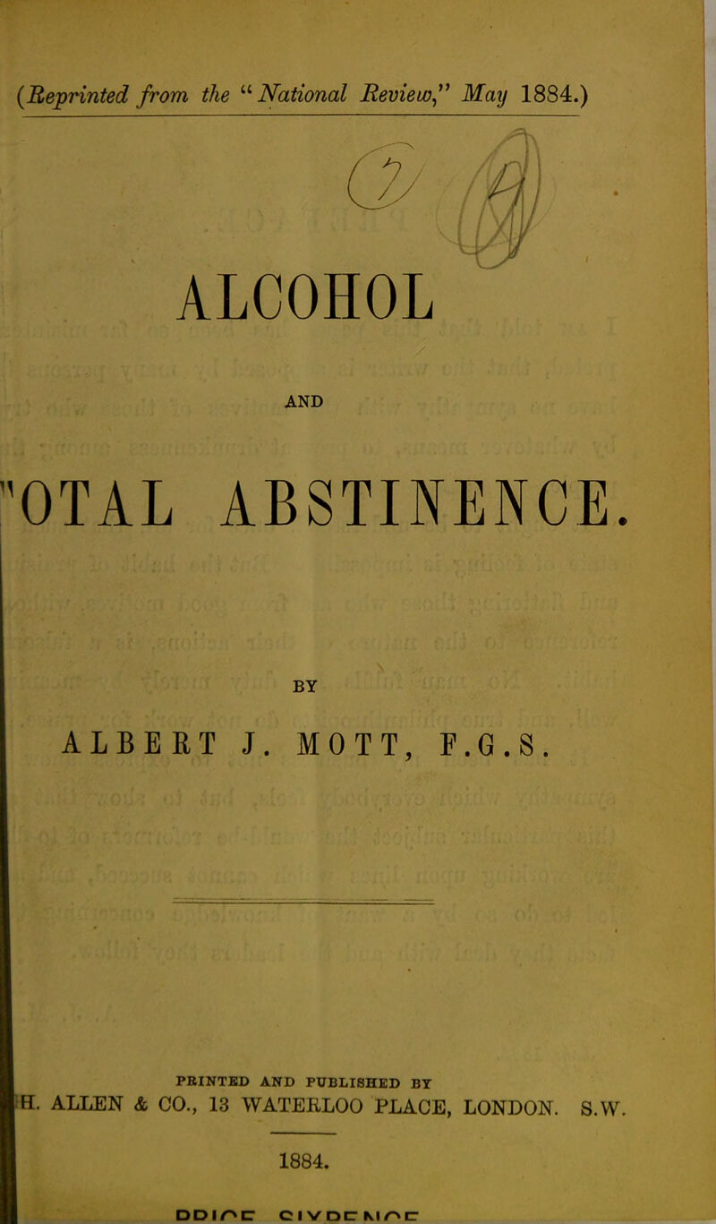 {Reprinted from the ''''National Bevieio,^' May 1884.) ALCOHOL AND 'OTAL ABSTINENCE. BY ALBERT J. MOTT, E.G.8. PRINTED AND PUBLISHED BY H. ALLEN & CO., 13 WATERLOO PLACE, LONDON. S.W. 1884.