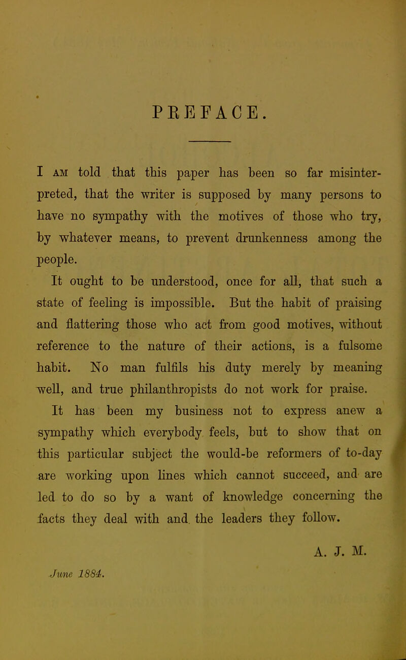 PKEFACE. I AM told that this paper has been so far misinter- preted, that the writer is supposed by many persons to have no sympathy with the motives of those who try, by v^hatever means, to prevent drunkenness among the people. It ought to be understood, once for all, that such a state of feeling is impossible. But the habit of praising and flattering those who act from good motives, without reference to the nature of their actions, is a fulsome habit. No man fulfils his duty merely by meaning well, and true philanthropists do not work for praise. It has been my business not to express anew a sympathy which everybody feels, but to show that on this particular subject the would-be reformers of to-day are working upon lines which cannot succeed, and are led to do so by a want of knowledge concerning the facts they deal with and. the leaders they follow. A. J. M. June 1884.