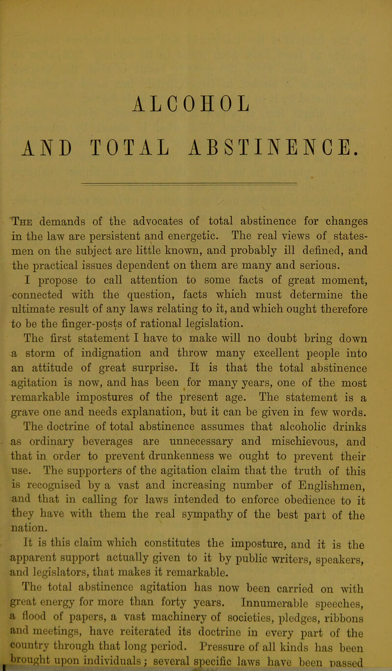 ALCOHOL AND TOTAL ABSTINENCE. The demands of the advocates of total abstinence for changes m the law are persistent and energetic. The real views of states- men on the subject are little known, and probably ill defined, and the practical issues dependent on them are many and serious. I propose to call attention to some facts of great moment, connected with the question, facts which must determine the ultimate result of any laws relating to it, and which ought therefore to be the finger-posts of rational legislation. The first statement I have to make will no doubt bring down a storm of indignation and throw many excellent people into an attitude of great surprise. It is that the total abstinence agitation is now, and has been for many years, one of the most remarkable impostures of the present age. The statement is a grave one and needs explanation, but it can be given in few words. The doctrine of total abstinence assumes that alcoholic drinks as ordinary beverages are unnecessary and mischievous, and that in order to prevent drunkenness we ought to prevent their use. The supporters of the agitation claim that the truth of this is recognised by a vast and increasing number of Englishmen, and that in calling for laws intended to enforce obedience to it they have with them the real sympathy of the best part of the nation. It is this claim which constitutes the imposture, and it is the apparent support actually given to it by public writers, speakers, and legislators, that makes it remarkable. The total abstinence agitation has now been carried on with great energy for more than forty years. Innumerable speeches, a flood of papers, a vast machinery of societies, pledges, ribbons and meetings, have reiterated its doctrine in every part of the country through that long period. Pressure of all kinds has been brought upon individuals; several specific laws have been iDassed