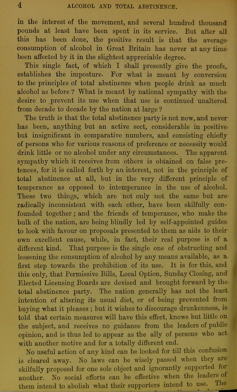 in the interest of the movement, and several hundred thousand pounds at least have been spent in its service. But after all this has been done, the positive result is that the average consumption of alcohol in Great Britain has never at any time been affected by it in the slightest appreciable degree. This single fact, of which I shall presently give the proofs,, establishes the imposture. For what is meant by conversion to the principles of total abstinence when people drink as much alcohol as before ? What is meant by national sympathy with the desire to prevent its use when that use is continued unaltered from decade to decade by the nation at large ? The truth is that the total abstinence party is not now, and never has been, anything but an active sect, considerable in positive but insignificant in comparative numbers, and consisting chiefly of persons who for various reasons of preference or necessity would drink little or no alcohol under any circumstances. The apparent sympathy which it receives from others is obtained on false pre- tences, for it is called forth by an interest, not in the principle of total abstinence at all, but in the very different principle of temperance as opposed to intemperance in the use of alcohol. These two thmgs, which are not only not the same but are- radically inconsistent with each other, have been skilfully con- founded together; and the friends of temperance, who make the bulk of the nation, are being blindly led by self-appointed guides to look with favour on proposals presented to them as aids to their own excellent cause, while, in fact, their real purpose is of a different kind. That purpose is the single one of obstructing and lessening the consumption of alcohol by any means available, as a first step towards the prohibition of its use. It is for this, and this only, that Permissive Bills, Local Option, Sunday Closing, and Elected Licensing Boards are devised and brought forward by the total abstinence party. The nation generally has not the least intention of altering its usual diet, or of being prevented from buying what it pleases ; but it wishes to discoui-age drunkenness, is told that certain measures will have this effect, knows but little on the subject, and receives no guidance from the leaders of public opinion, and is thus led to appear as the ally of persons who act with another motive and for a totally different end. No useful action of any kind can be looked for till this confusion is cleared away. No laws can be wisely passed when they are skilfully proposed for one sole object and ignorantly supported for another. No social efforts can be effective when the leaders of them intend to abolish what their supporters intend to use.