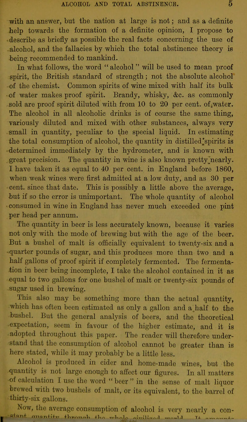 ■with an answer, but the nation at large is not; and as a definite help towards the formation of a definite opinion, I propose to . describe as briefly as possible the real facts concerning the use of -alcohol, and the fallacies by which the total abstinence theory is being recommended to mankind. In what follows, the word alcohol  will be used to mean proof spirit, the British standard of strength; not the absolute alcohol of the chemist. Common spirits of wine mixed with half its bulk • of water makes proof spirit. Brandy, whisky, &c. as commonly . sold are proof spirit diluted with from 10 to 20 per cent, of^water. The alcohol in all alcoholic drinks is of course the same thing, variously diluted and mixed with other substances, always very small in quantity, peculiar to the special liquid. In estimating the total consumption of alcohol, the quantity in distilled^spirits is determined immediately by the hydrometer, and is known with . great precision. The quantity in wine is also known prettyjnearly. I have taken it as equal to 40 per cent, in England before 1860, when weak wines were first admitted at a low duty, and as 30 per cent, since that date. This is possibly a little above the average, but if so the error is unimportant. The whole quantity of alcohol • consumed in wine in England has never much exceeded one pint per head per annum. The quantity in beer is less accurately known, because it varies not only with the mode of brewing but with the age of the beer. But a bushel of malt is officially equivalent to twenty-six and a quarter pounds of sugar, and this produces more than two and a half gallons of proof spirit if completely fermented. The fermenta- tion in beer being incomplete, I take the alcohol contained in it as equal to two gallons for one bushel of malt or twenty-six pounds of sugar used in brewing. This also may be something more than the actual quantity, which has often been estimated as only a gallon and a^half to the bushel. But the general analysis of beers, and the theoretical expectation, seem in favour of the higher estimate, and it is adopted throughout this paper. The reader will therefore under- stand that the consumption of alcohol cannot be greater than is here stated, while it may probably be a little less. Alcohol is produced in cider and home-made wines, but the quantity is not large enough to affect our figures. In all matters of calculation I use the word beer  in the sense of malt liquor brewed with two bushels of malt, or its equivalent, to the barrel of thirty-six gallons. Now, the average consumption of alcohol is very nearly a con-