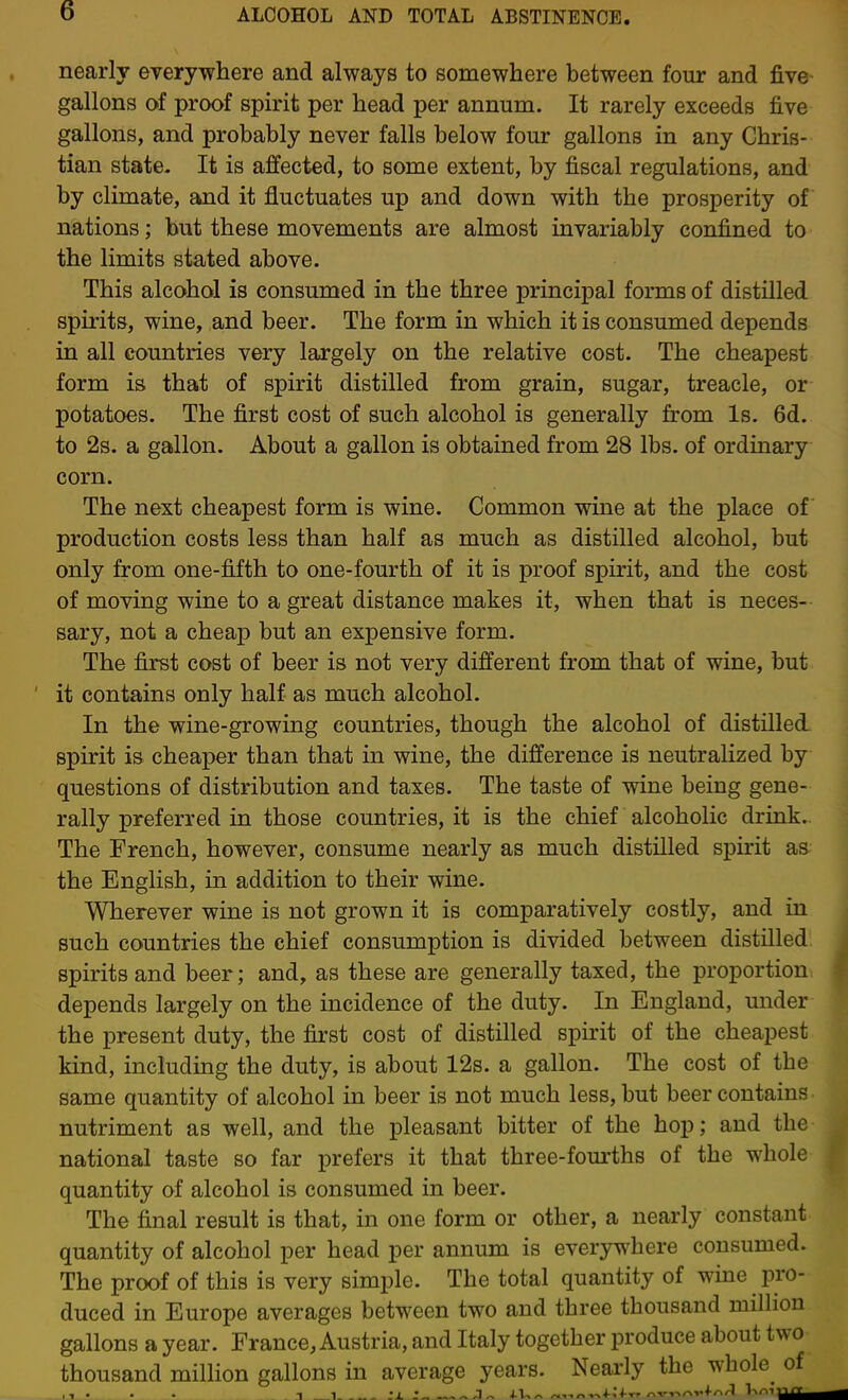 nearly everywhere and always to somewhere between four and five gallons of proof spirit per head per annum. It rarely exceeds five gallons, and probably never falls below four gallons in any Chris- tian state- It is affected, to some extent, by fiscal regulations, and by climate, and it fluctuates up and down with the prosperity of nations; but these movements are almost invariably confined to the limits stated above. This alcohol is consumed in the three principal forms of distilled spirits, wine, and beer. The form in which it is consumed depends in all countries very largely on the relative cost. The cheapest form is that of spirit distilled from grain, sugar, treacle, or potatoes. The first cost of such alcohol is generally from Is. 6d. to 2s. a gallon. About a gallon is obtained from 28 lbs. of ordinary corn. The next cheapest form is wine. Common wine at the place of production costs less than half as much as distilled alcohol, but only from one-fifth to one-fourth of it is proof spirit, and the cost of moving wine to a great distance makes it, when that is neces- sary, not a cheap but an expensive form. The first cost of beer is not very different from that of wine, but it contains only half as much alcohol. In the wine-growing countries, though the alcohol of distilled spirit is cheaper than that in wine, the difference is neutralized by questions of distribution and taxes. The taste of wine being gene- rally preferred in those countries, it is the chief alcoholic drink. The French, however, consume nearly as much distilled spirit as the English, in addition to their wine. Wherever wine is not grown it is comparatively costly, and in such countries the chief consumption is divided between distilled spirits and beer; and, as these are generally taxed, the proportion depends largely on the incidence of the duty. In England, under the present duty, the first cost of distilled spirit of the cheapest kind, including the duty, is about 12s. a gallon. The cost of the same quantity of alcohol in beer is not much less, but beer contains nutriment as well, and the pleasant bitter of the hop; and the national taste so far prefers it that three-fom'ths of the whole quantity of alcohol is consumed in beer. The final result is that, in one form or other, a nearly constant quantity of alcohol per head per annum is everywhere consumed. The proof of this is very simple. The total quantity of wine pro- duced in Europe averages between two and three thousand million gallons a year. France, Austria, and Italy together produce about two thousand million gallons in average years. Nearly the whole of