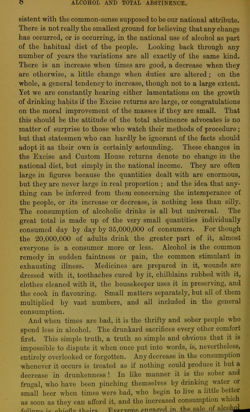 sistent with the common-sense supposed to be our national attribute. There is not really the smallest ground for believing that any change has occurred, or is occurring, in the national use of alcohol as part of the habitual diet of the people. Looking back through any number of years the variations are all exactly of the same kind. There is an increase when times are good, a decrease when they are otherwise, a little change when duties are altered; on the whole, a general tendency to increase, though not to a large extent. Yet we are constantly hearing either lamentations on the growth of drinking habits if the Excise returns are large, or congratulations on the moral improvement of the masses if they are small. That this should be the attitude of the total abstinence advocates is no matter of surprise to those who watch their methods of procedure; but that statesmen who can hardly be ignorant of the facts should adopt it as their own is certainly astounding. These changes in the Excise and Custom House returns denote no change in the national diet, but simply in the national income. They are often large in figures because the quantities dealt with are enormous, but they are never large in real proportion ; and the idea that any- thing can be inferred from them concerning the intemperance of the people, or its increase or decrease, is nothing less than silly. The consumption of alcoholic drinks is all but universal. The great total is made up of the very small quantities individually consumed day by day by 35,000,000 of consumers. For though the 20,000,000 of adults drink the greater part of it, almost everyone is a consumer more or less. Alcohol is the common remedy in sudden faintness or pain, the common stimulant in exhausting illness. Medicines are prepared in it, wounds are dressed with it, toothaches cured by it, chilblains rubbed with it, clothes cleaned with it, the housekeeper uses it in preserving, and the cook in flavouring. Small matters separately, but all of them multiplied by vast numbers, and all included in the general consumption. And when times are bad, it is the thrifty and sober people who spend less in alcohol. The drunkard sacrifices every other comfort first. This simple truth, a truth so simple and obvious that it is impossible to dispute it when once put into words, is, nevertheless, entirely overlooked or forgotten. Any decrease in the consumption whenever it occurs is treated as if nothing could produce it but a decrease in drunkenness ! In like manner it is the sober and frugal, who have been pinching themselves by drinking water or small beer when times were bad, who begin to live a little better as soon as they can afford it, and the increased consumption which fr.ll<^,Tro I'c. nV,icft^T fVioivQ TT.vPTvnnp. p.ntrn.orp.fl in the sale of aJcohol^