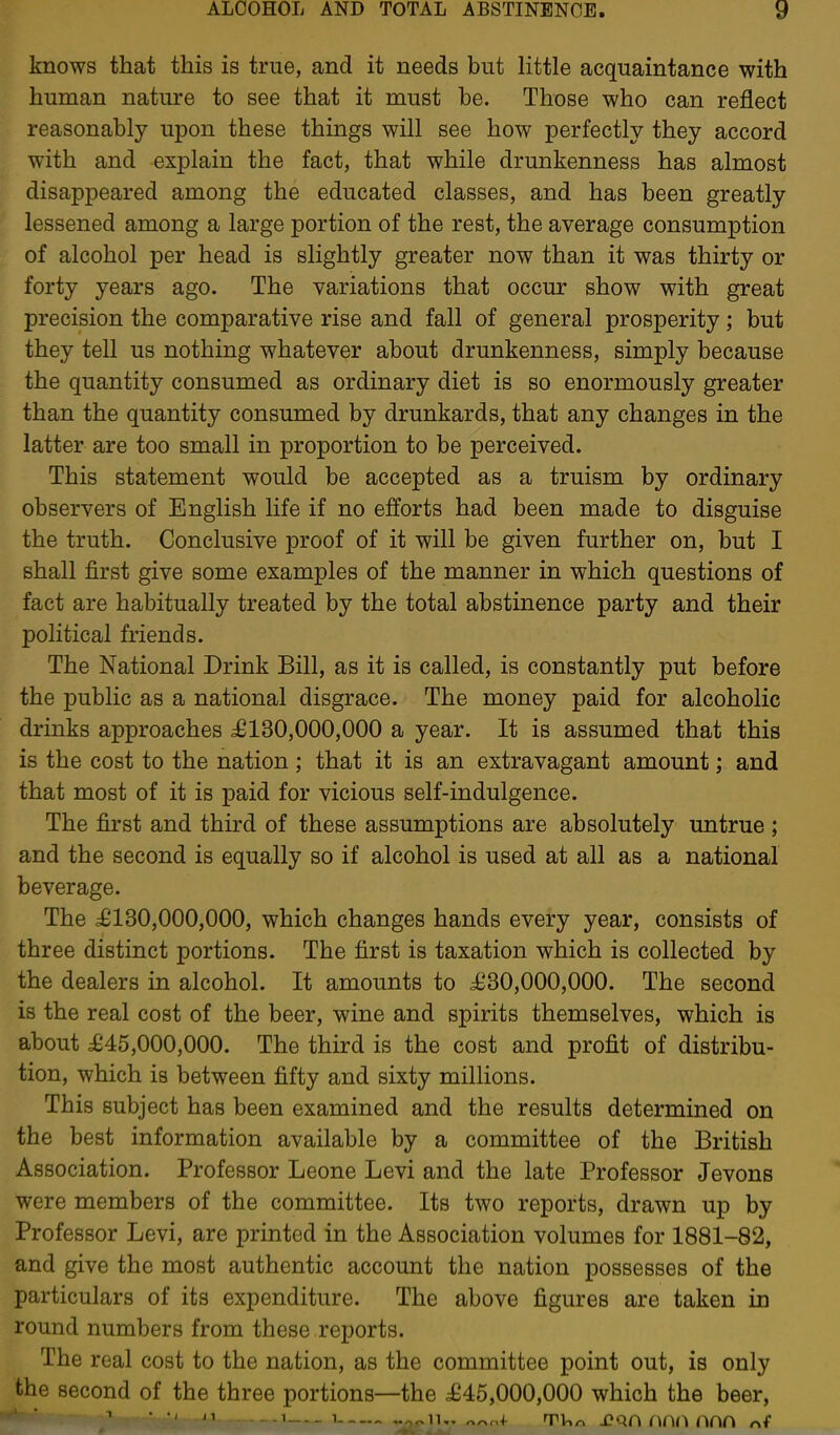 knows that this is true, and it needs but Httle acquaintance with human nature to see that it must be. Those who can reflect reasonably upon these things will see how perfectly they accord with and explain the fact, that while drunkenness has almost disappeared among the educated classes, and has been greatly lessened among a large portion of the rest, the average consumption of alcohol per head is slightly greater now than it was thirty or forty years ago. The variations that occur show with great precision the comparative rise and fall of general prosperity; but they tell us nothing whatever about drunkenness, simply because the quantity consumed as ordinary diet is so enormously greater than the quantity consumed by drunkards, that any changes in the latter are too small in proportion to be perceived. This statement would be accepted as a truism by ordinary observers of English life if no efforts had been made to disguise the truth. Conclusive proof of it will be given further on, but I shall first give some examples of the manner in which questions of fact are habitually treated by the total abstinence party and their political friends. The National Drink Bill, as it is called, is constantly put before the public as a national disgrace. The money paid for alcoholic drinks approaches ^130,000,000 a year. It is assumed that this is the cost to the nation ; that it is an extravagant amount; and that most of it is paid for vicious self-indulgence. The first and third of these assumptions are absolutely untrue ; and the second is equally so if alcohol is used at all as a national beverage. The ^6130,000,000, which changes hands every year, consists of three distinct portions. The first is taxation which is collected by the dealers in alcohol. It amounts to i^30,000,000. The second is the real cost of the beer, wine and spirits themselves, which is about £45,000,000. The third is the cost and profit of distribu- tion, which is between fifty and sixty millions. This subject has been examined and the results determined on the best information available by a committee of the British Association. Professor Leone Levi and the late Professor Jevons were members of the committee. Its two reports, drawn up by Professor Levi, are printed in the Association volumes for 1881-82, and give the most authentic account the nation possesses of the particulars of its expenditure. The above figures are taken in round numbers from these reports. The real cost to the nation, as the committee point out, is only the second of the three portions—the £45,000,000 which the beer,