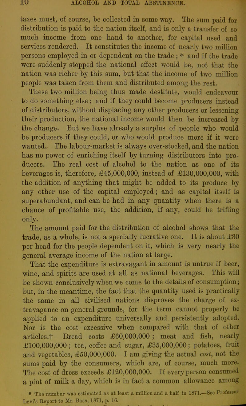 taxes must, of course, be collected in some way. The sum paid for distribution is paid to the nation itself, and is only a transfer of so much income from one hand to another, for capital used and services rendered. It constitutes the income of nearly two million persons employed in or dependent on the trade ; * and if the trade were suddenly stopped the national effect would be, not that the nation was richer by this sum, but that the income of two million people was taken from them and distributed among the rest. These two million being thus made destitute, would endeavour to do something else; and if they could become producers instead of distributors, without displacing any other producers or lessening their production, the national income would then be increased by the change. But we have already a sm-plus of people who would be producers if they could, or who would produce more if it were wanted. The labour-market is always over-stocked, and the nation has no power of enriching itself by tm-ning distributors into pro- ducers. The real cost of alcohol to the nation as one of its beverages is, therefore, ^645,000,000, instead of £130,000,000, with the addition of anything that might be added to its produce by any other use of the capital employed; and as capital itself is superabundant, and can be had in any quantity when there is a chance of profitable use, the addition, if any, could be trifling only. The amount paid for the distribution of alcohol shows that the trade, as a whole, is not a specially lucrative one. It is about £S0 per head for the people dependent on it, which is very nearly the general average income of the nation at large. That the expenditure is extravagant in amount is untrue if beer, wine, and spirits are used at all as national beverages. This will be shown conclusively when we come to the details of consumption; but, in the meantime, the fact that the quantity used is practically the same in all civilised nations disproves the charge of ex- travagance on general grounds, for the term cannot properly be applied to an expenditure universally and persistently adopted. Nor is the cost excessive when compared with that of other articles.f Bread costs £60,000,000 ; meat and fish, nearly £100,000,000 ; tea, coffee and sugar, £35,000,000; potatoes, fruit and vegetables, £50,000,000. I am giving the actual cost, not the sums paid by the consumers, which are, of com'se, much more. The cost of dress exceeds £120,000,000. If every person consumed a pint of milk a day, which is in fact a common allowance among * Tho number was estimated as at least a million and a half in 1871.—See Professor Levi's Report to Mr. Bass, 1871, p. 16.