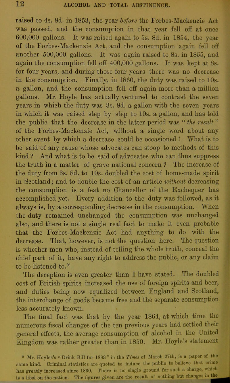 raised to 4s. 8d. in 1853, the year before the Forbes-Mackenzie Act was passed, and the consumption in that year fell off at once 600,000 gallons. It was raised again to 5s. 8d. in 1854, the year of the Forbes-Mackenzie Act, and the consumption again fell off another 500,000 gallons. It was again raised to 8s. in 1855, and again the consumption fell off 400,000 gallons. It was kept at 8s. for four years, and during those four years there was no decrease in the consumption. Finally, in 1860, the duty was raised to lOs. a gallon, and the consumption fell off again more than a million gallons. Mr. Hoyle has actually ventured to contrast the seven years in which the duty was 3s. 8d. a gallon with the seven years in which it was raised step by step to 10s. a gallon, and has told the public that the decrease in the latter period was  the result  of the Forbes-Mackenzie Act, without a single word about any other event by which a decrease could be occasioned ! What is to be said of any cause whose advocates can stoop to methods of this kind ? And what is to be said of advocates who can thus suppress the truth in a matter of grave national concern ? The increase of the duty from 3s. 8d. to 10s. doubled the cost of home-made spirit in Scotland; and to double the cost of an article without decreasing the consumption is a feat no Chancellor of the Exchequer has accomplished yet. Every addition to the duty was followed, as it always is, by a corresponding decrease in the consumption. When the duty remained unchanged the consumption was unchanged also, and there is not a single real fact to make it even probable that the Forbes-Mackenzie Act had anything to do with the decrease. That, however, is not the question here. The question is whether men who, instead of telling the whole truth, conceal the chief part of it, have any right to address the public, or any claim to be listened to.^ The deception is even greater than I have stated. The doubled cost of British spirits increased the use of foreign spirits and beer, and duties being now equalized between England and Scotland, the interchange of goods became free and the separate consumption less accurately known. The final fact was that by the year 1864, at which time the numerous fiscal changes of the ten previous years had settled their general effects, the average consumption of alcohol in the United Kingdom was rather greater than in 1850. Mr. Hoyle's statement * Mr. Hoyles's  Drink Bill for 1883  in tho Times of March 27th, is a paper of the same kind. Criminal statistics are quoted to induce the puhhc to believe that ci has greatly increased since 1860. There is no single ground for such a charge, wi is a Ubel on tho nation. The figures given are tho result of nothing but changes i: