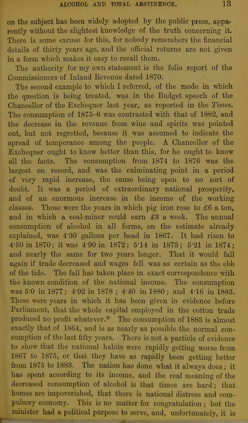 on the subject has been widely adopted by the public press, appa- rently without the slightest knowledge of the truth concerning it. There is some excuse for this, for nobody remembers the financial details of thirty years ago, and the official returns are not given in a form which makes it easy to recall them. The authority for my own statement is the folio report of the Commissioners of Inland Kevenue dated 1870. The second example to which I referred, of the mode in which the question is being treated, was in the Budget speech of the Chancellor of the Exchequer last year, as reported in the Times. The consumption of 1875-6 was contrasted with that of 1882, and the decrease in the revenue from wine and spirits was pointed out, but not regretted, because it was assumed to indicate the spread of temperance among the people. A Chancellor of the Exchequer ought to know better than this, for he ought to know all the facts. The consumption from 1874 to 1876 was the largest on record, and was the culminating point in a period of very rapid increase, the cause being open to no sort of doubt. It was a period of extraordinary national prosperity, and of an enormous increase in the income of the working classes. Those were the years in which pig iron rose to ^6 a ton, and in which a coal-miner could earn £S a week. The annual consumption of alcohol in all forms, on the estimate already explained, was 4*30 gallons per head in 1867. It had risen to 4-50 in 1870; it was 4*90 in 1872; 5*14 in 1873; 6-21 in 1874; and nearly the same for two years longer. That it would fall again if trade decreased and wages fell was as certain as the ebb of the tide. The fall has taken place in exact correspondence with the known condition of the national income. The consumption was 5-0 in 1877; 4*92 in 1878 ; 4*40 in 1880; and 4-16 in 1883. These were years in which it has been given in evidence before Parliament, that the whole capital employed in the cotton trade produced no profit whatever.^ The consumption of 1883 is almost exactly that of 1864, and is as nearly as possible the normal con- sumption of the last fifty years. There is not a particle of evidence to show that the national habits were rapidly getting worse fi'om 1867 to 1875, or that they have as rapidly been getting better from 1875 to 1883. The nation has done what it always does ; it has spent according to its income, and the real meaning of the decreased consumption of alcohol is that times are hard; that homes are impoverished, that there is national distress and com- pulsory economy. This is no matter for congratulation; but the minister had a political purpose to serve, and, unfortunately, it is