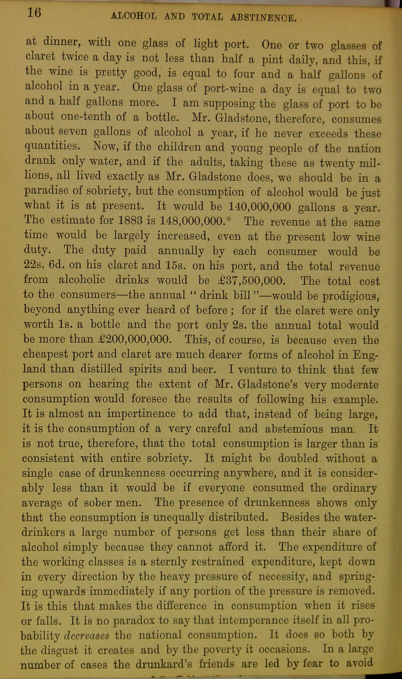 at dinner, with one glass of light port. One or two glasses of claret twice a day is not less than half a pint daily, and this, if the wine is pretty good, is equal to four and a half gallons of alcohol in a year. One glass of port-wine a day is equal to two and a half gallons more. I am supposing the glass of port to be about one-tenth of a bottle. Mr. Gladstone, therefore, consumes about seven gallons of alcohol a year, if he never exceeds these quantities. Now, if the children and young people of the nation drank only water, and if the adults, taking these as twenty mil- lions, all lived exactly as Mr. Gladstone does, we should be in a paradise of sobriety, but the consumption of alcohol would be just what it is at present. It would be 140,000,000 gallons a year. The estimate for 1883 is 148,000,000.* The revenue at the same time would be largely increased, even at the present low wine duty. The duty paid annually by each consumer would be 22s. 6d. on his claret and 15s. on his port, and the total revenue from alcoholic drinks would be £37,500,000. The total cost to the consumers—the annual  drink bill—would be prodigious, beyond anything ever heard of before ; for if the claret were only worth Is. a bottle' and the port only 2s. the annual total would be more than £200,000,000. This, of course, is because even the cheapest port and claret are much dearer forms of alcohol in Eng.- land than distilled spirits and beer. I venture to think that few persons on hearing the extent of Mr. Gladstone's very moderate consumption would foresee the results of following his example. It is almost an impertinence to add that, instead of being large, it is the consumption of a very careful and abstemious man. It is not true, therefore, that the total consumption is larger than is consistent with entire sobriety. It might be doubled without a single case of drunkenness occurring anywhere, and it is consider- ably less than it would be if everyone consumed the ordinary average of sober men. The presence of drunkenness shows only that the consumption is unequally distributed. Besides the water- drinkers a large number of persons get less than their share of alcohol simply because they cannot afford it. The expenditure of the working classes is a sternly restrained expenditure, kept down in every direction by the heavy pressure of necessity, and spring- ing upwards immediately if any portion of the pressure is removed. It is this that makes the difference in consumj)tion when it rises or falls. It is no paradox to say that intemperance itself in all pro- bability decreases the national consumption. It does so both by the disgust it creates and by the poverty it occasions. In a large number of cases the drunkard's friends are led by fear to avoid