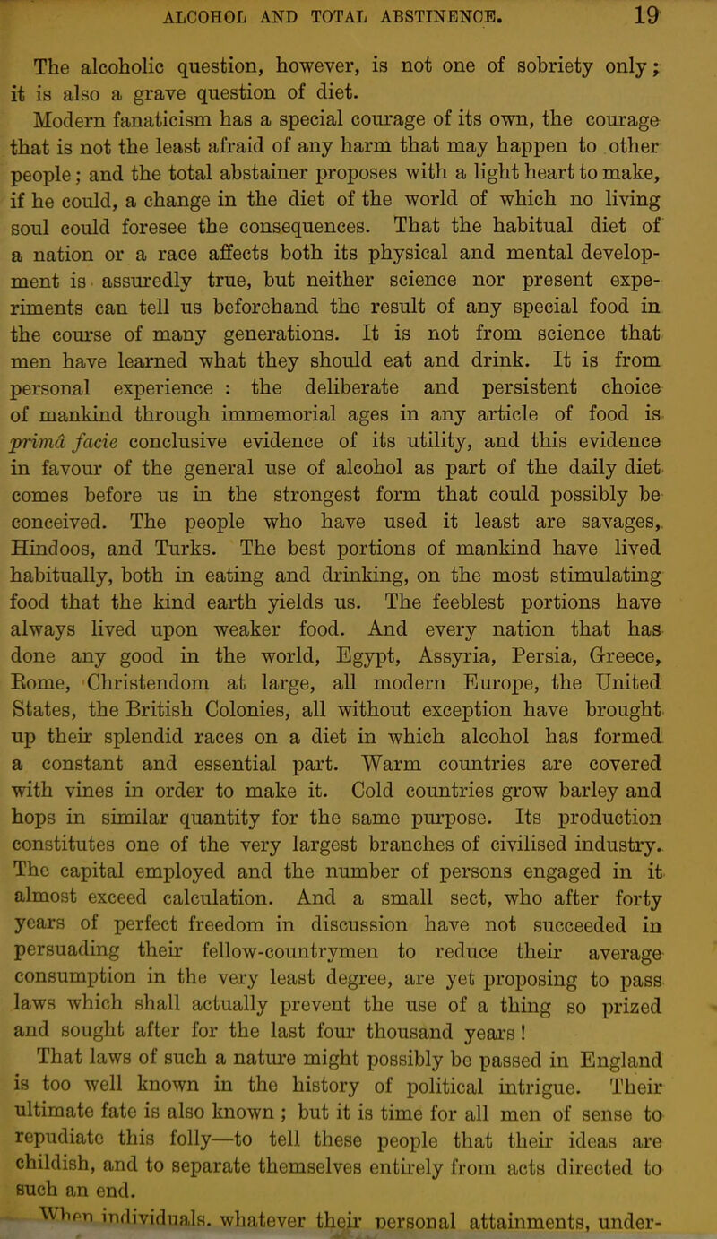 The alcoholic question, however, is not one of sobriety only; it is also a grave question of diet. Modern fanaticism has a special courage of its own, the courage that is not the least afraid of any harm that may happen to other people; and the total abstainer proposes with a light heart to make, if he could, a change in the diet of the world of which no living soul could foresee the consequences. That the habitual diet of a nation or a race affects both its physical and mental develop- ment is assuredly true, but neither science nor present expe- riments can tell us beforehand the result of any special food in the com'se of many generations. It is not from science that men have learned what they should eat and drink. It is from personal experience : the deliberate and persistent choice of mankind through immemorial ages in any article of food is prima facie conclusive evidence of its utility, and this evidence in favour of the general use of alcohol as part of the daily diet- comes before us in the strongest form that could possibly be- conceived. The people who have used it least are savages,. Hindoos, and Turks. The best portions of mankind have lived habitually, both in eating and drinking, on the most stimulating food that the kind earth yields us. The feeblest portions have always lived upon weaker food. And every nation that has done any good in the world, Egyj)t, Assyria, Persia, Greece, Eome, Christendom at large, all modern Europe, the United States, the British Colonies, all without exception have brought up their splendid races on a diet in which alcohol has formed a constant and essential part. Warm countries are covered with vines in order to make it. Cold countries grow barley and hops in similar quantity for the same purpose. Its production constitutes one of the very largest branches of civilised industry. The capital employed and the number of persons engaged in it almost exceed calculation. And a small sect, who after forty years of perfect freedom in discussion have not succeeded in persuading their fellow-countrymen to reduce their average consumption in the very least degree, are yet proposing to pass laws which shall actually prevent the use of a thing so i)rized and sought after for the last four thousand years! That laws of such a nature might possibly be passed in England is too well known in the history of political intrigue. Their ultimate fate is also known ; but it is time for all men of sense to repudiate this folly—to tell these people that their ideas are childish, and to separate themselves entkely from acts directed to such an end. WViPTi individuals, whatever their nersonal attainments, under-