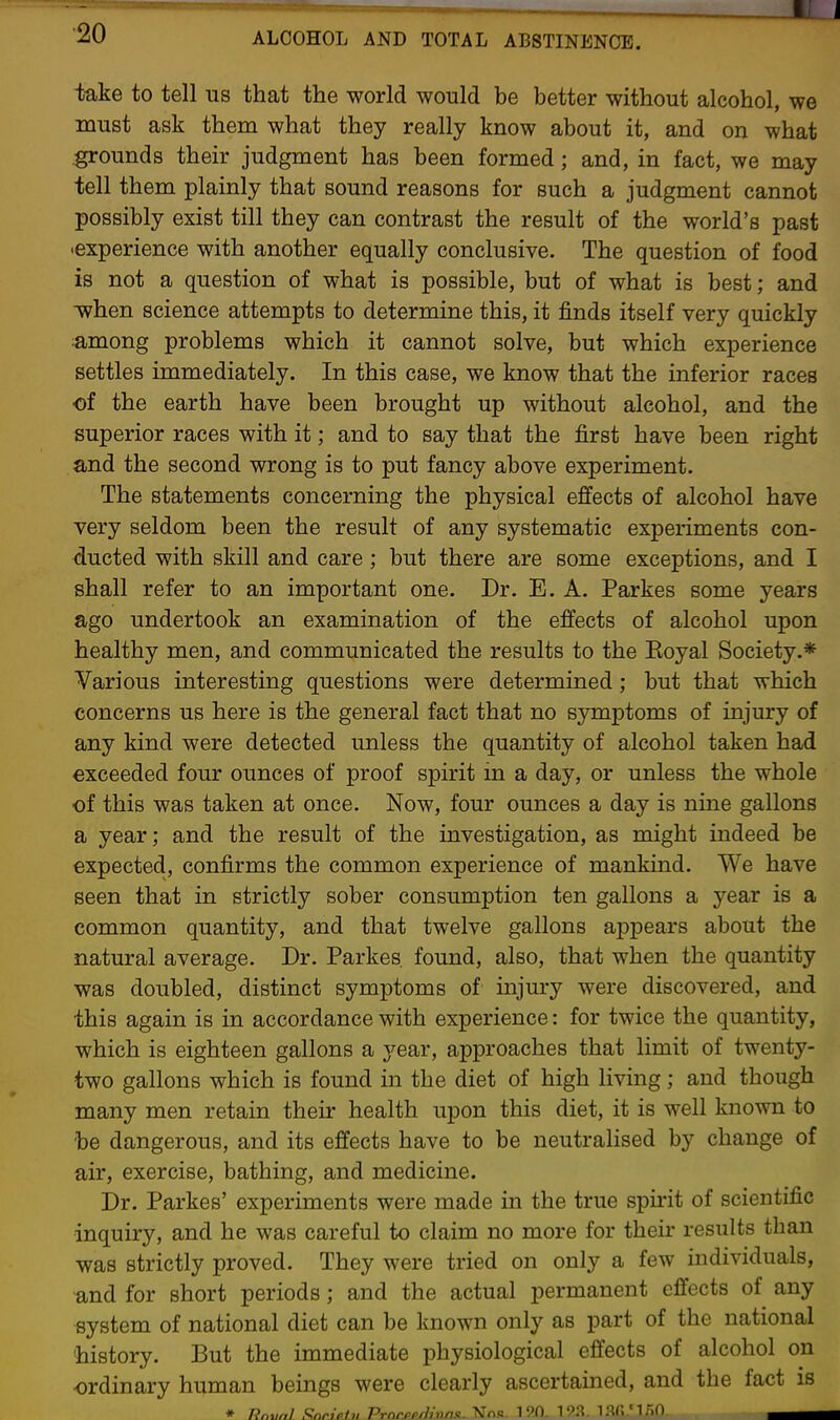 iake to tell us that the world would be better without alcohol, we must ask them what they really know about it, and on what grounds their judgment has been formed; and, in fact, we may tell them plainly that sound reasons for such a judgment cannot possibly exist till they can contrast the result of the world's past •experience with another equally conclusive. The question of food is not a question of what is possible, but of what is best; and •when science attempts to determine this, it finds itself very quickly ;among problems which it cannot solve, but which experience settles immediately. In this case, we know that the inferior races of the earth have been brought up without alcohol, and the superior races with it; and to say that the first have been right and the second wrong is to put fancy above experiment. The statements concerning the physical effects of alcohol have very seldom been the result of any systematic experiments con- ducted with skill and care ; but there are some exceptions, and I shall refer to an important one. Dr. E. A. Parkes some years ago undertook an examination of the effects of alcohol upon healthy men, and communicated the results to the Eoyal Society.* Various interesting questions were determined; but that which concerns us here is the general fact that no symptoms of injury of any kind were detected unless the quantity of alcohol taken had exceeded four ounces of proof spirit in a day, or unless the whole of this was taken at once. Now, four ounces a day is nine gallons a year; and the result of the investigation, as might indeed be expected, confirms the common experience of mankind. We have seen that in strictly sober consumption ten gallons a year is a common quantity, and that twelve gallons appears about the natural average. Dr. Parkes found, also, that when the quantity was doubled, distinct symptoms of injury were discovered, and this again is in accordance with experience: for twice the quantity, which is eighteen gallons a year, approaches that limit of twenty- two gallons which is found in the diet of high living ; and though many men retain their health upon this diet, it is well known to be dangerous, and its effects have to be neutralised by change of air, exercise, bathing, and medicine. Dr. Parkes' experiments were made in the true spirit of scientific inquiry, and he was careful to claim no more for their results than was strictly proved. They were tried on only a few individuals, and for short periods; and the actual permanent effects of any system of national diet can be known only as part of the national 'history. But the immediate physiological effects of alcohol on ordinary human beings were clearly ascertained, and the fact is * Rnmil Snr.7Ptt, Prnr.pprh'uns. NTnB. 190. lan'mO