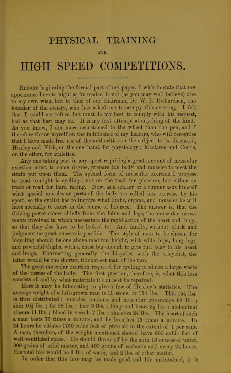 FOB HIGH SPEED COMPETITIONS. Before beginning the formal part of my paper, I wish to state that my appearance here to-night as its reader, is not (as you may well believe) due to my own wish, but to that of our chairman. Dr. W. B. Richardson, the founder of the society, who has asked me to occupy this evening. I felt that I could not refuse, but must do my best to comply with his request, bad as that best may be. It is my first attempt at anything of the kind. As you know, I am more accustomed to the wheel than the pen, and I therefore throw myself on the indulgence of my hearers, who will recognise that I have made free use of the authorities on the subject to be discussed, Huxley and Kirk, on the one hand, for physiology ; Maclaren and Cortis, on the other, for athletics. Any one taking part in any sport requiring a great amount of muscular exertion must, to some degree, prepare his body and muscles to meet the strain put upon them. The special form of muscular exertion I propose to treat to-night is cycling ; not on the road for pleasure, but either on track or road for hard racing. Now, as a sculler or a runner asks himself what special muscles or parts of the body are called into exercise by his sport, so the cyclist has to inquire what limbs, organs, and muscles he will have specially to exert in the course of his race. The answer is, that the driving power comes chiefly from the loins and legs, the muscular move- ments involved in which necessitate the rapid action of the heart and lungs, 80 that they also have to be looked to. And finally, without pluck and judgment no great success is possible. The style of man to be chosen for bicycling should be one above medium height, with wide hips, long legs, and powerful thighs, with a chest big enough to give full play to his heart and lungs. Contrasting generally the bicyclist with the tricyclist, the latter would be the shorter, thicker-set man of the two. The great muscular exertion required for cycling produces a large waste of the tissues of the body. The first question, therefore, is, what this loss consi.sts of, and by what materials it can best be repaired. Here it may be interesting to give a few of Huxley's statistics. The average weight of a full-grown man is 11 stone, or 154 lbs. This 154 lbs. is thus distributed : muscles, tendons, and muscular appendage 68 lbs. ; skin 10| lbs. ; fat 28 lbs. ; hair 3 lbs. ; lungs and hearL 3^ lbs. ; abdominal viscera 11 lbs.; blood in ves.sels 7 lbs.; skeleton 24 lbs. The heart of such a man beats 75 times a minute, and he breathes 15 times a minute. In 24 hours he vitiates 1750 cubic feet of pure air to the extent of 1 per cent. A man, therefore, of the weight mentioned should have 800 cubic feet of well-ventilated space. He should throw off by the skin 18 ounces of water, 300 grains of solid matter, and 400 grains of carbonic acid every 24 hours. His total loss would be 6 lbs. of water, and 2 lbs. of other matter. In order that this loss may be made good and life maintained, it is