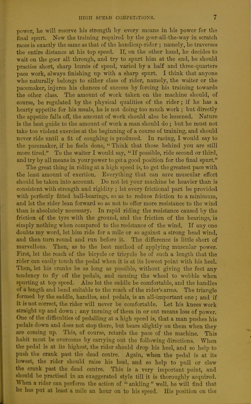 power, he will reserve bis strength by every means in his power for the final spurt. Now the training required by the goer-all-the-way in scratch races is exactly the same as that of the handicap-rider ; namely, he traverses the entire distance at his top speed. If, on the other hand, he decides to wait on the goer all through, and try to spurt him at the end, he should practise short, sharp bursts of speed, varied by a half and three-quarters pace work, always finishing up with a sharp spurt. I think that anyone who naturally belongs to either class of rider, namely, the waiter or the pacemaker, injures his chances of success by forcing his training towards the other class. The amount of work taken on the machine should, of course, be regulated by the physical qualities of the rider; if he has a hearty appetite for his meals, he is not doing too much work ; but directly the appetite falls off, the amount of work should also be lessened. Nature is the best guide to the amount of work a man should do ; but he must not take too violent exercise at the beginning of a course of training, and should never ride until a fit of coughing is produced. In racing, I would say to the pacemaker, if he feels done,  Think that those behind you are still more tired. To the waiter I would say,  If possible, ride second or third, and try by all means in your power to get a good position for the final spurt. The great thing in riding at a high speed is, to get the greatest pace with the least amoimt of exertion. Everything that can save muscular effort should be taken into account. Do not let your machine be heavier than is consistent with strength and rigidity ; let every frictional part be provided with perfectly fitted ball-bearings, so as to reduce friction to a minimum, and let the rider lean forward so as not to offer more resistance to the wind than is absolutely necessary. In rapid riding the resistance caused by the friction of the tyre with the ground, and the friction of the bearings, is simply nothing when compared to the resistance of the wind. If any one doubts my word, let him ride for a mile or so against a strong head wind, and then turn round and run before it. The difference is little short of marvellous. Then, as to the best method of applying muscular power. First, let the reach of the bicycle or tricycle be of such a length that the rider can easily touch the pedal when it is at its lowest point with his heel. Then, let liis cranks be as long as possible, without giving the feet any tendency to fly off the pedals, and causing the wheel to wobble when spurting at top speed. Also let the saddle be comfortable, and the handles of a length and bend suitable to the reach of the rider's arms. The triangle formed by the saddle, handles, and pedals, is an all-important one ; and if it is not correct, the rider will never be comfortable. Let his knees work straight up and down : any turning of them in or out means loss of power. One of the difficulties of pedalling at a high speed is, that a man pushes his pedals down and does not stop there, but bears slightly on them when they are coming up. This, of course, retards the pace of the machine. This habit must be overcome by carrying out the following directions. When the pedal is at its highest, the rider should drop his heel, and so help to push the crank past the dead centre. Again, when the pedal is at its lowest, the rider should raise his heel, and so help to pull or claw the crank past the dead centre. This is a very important point, and should be practised in an exaggerated style till it is thoroughly acquired. When a rider can perform the action of  ankling  well, he will find that he has put at least a mile an hour on to his speed. His position on the