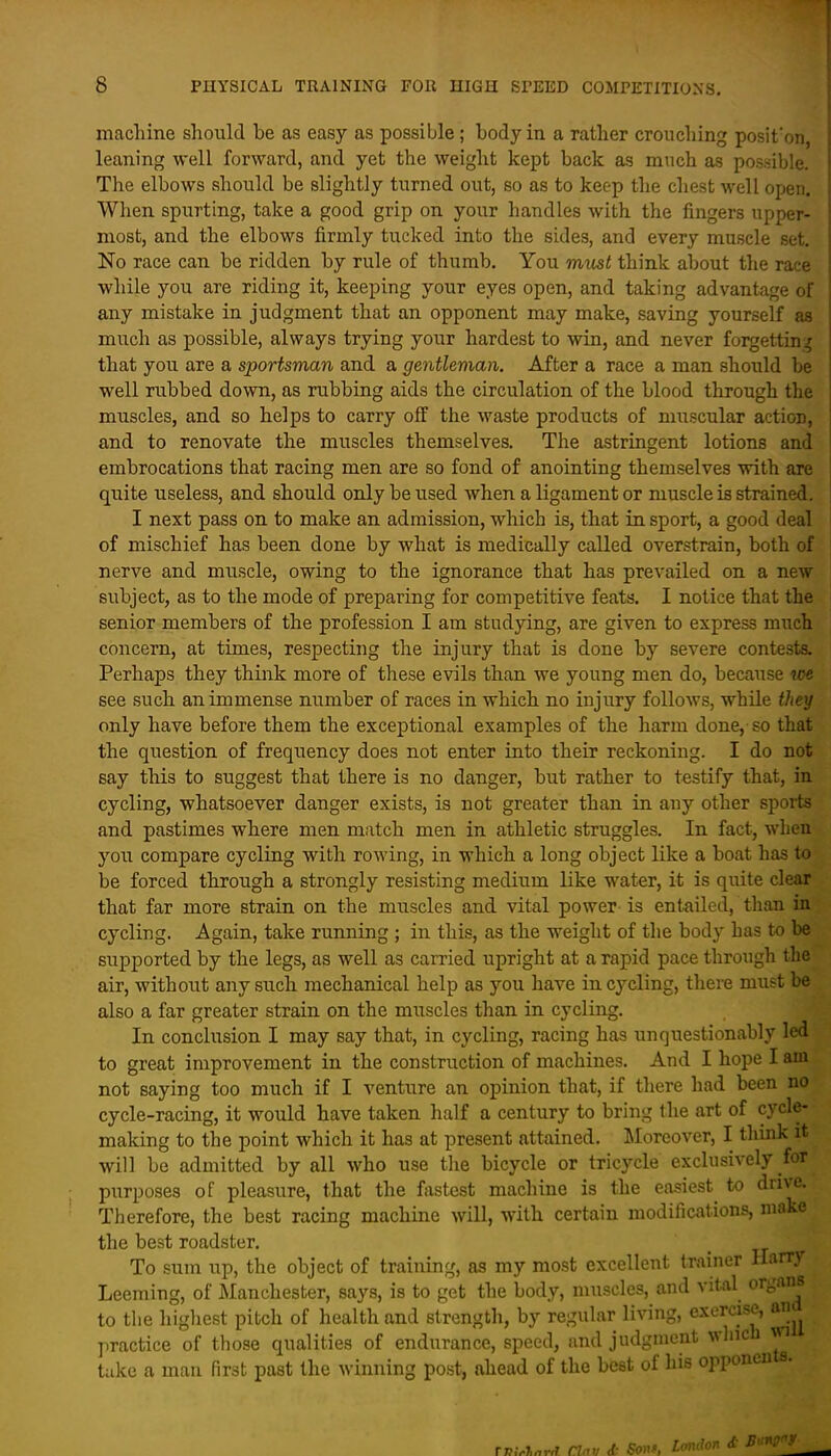 machine should be as easy as possible; body in a rather crouching posit'on, leaning well forward, and yet the weight kept back as much as possible. The elbows should be slightly turned out, so as to keep the chest well open. When spurting, take a good grip on your handles with the fingers upper- most, and the elbows firmly tucked into the sides, and every muscle set. No race can be ridden by rule of thumb. You must think about the race while you are riding it, keeping your eyes open, and taking advantage of any mistake in judgment that an opponent may make, saving yourself as much as possible, always trying your hardest to win, and never forgetting that you are a sportsman and a gentleman. After a race a man should be well rubbed down, as rubbing aids the circulation of the blood through the muscles, and so helps to carry off the waste products of muscular action, and to renovate the muscles themselves. The astringent lotions and embrocations that racing men are so fond of anointing themselves with art quite useless, and should only be used when a ligament or muscle is strained. I next pass on to make an admission, which is, that in sport, a good deal of mischief has been done by what is medically called overstrain, both of nerve and muscle, owing to the ignorance that has prevailed on a new subject, as to the mode of preparing for competitive feats. I notice that the senior members of the profession I am studying, are given to express much concern, at times, respecting the injury that is done by severe contests. Perhaps they think more of these evils than we young men do, because we see such an immense number of races in which no injury follows, while they only have before them the exceptional examples of the harm done, so that the question of frequency does not enter into their reckoning. I do not say this to suggest that there is no danger, but rather to testify that, in cycling, whatsoever danger exists, is not greater than in any other sports and pastimes where men match men in athletic struggles. In fact, when you compare cycling with rowing, in which a long object like a boat has to be forced through a strongly resisting medium like water, it is quite clear that far more strain on the muscles and vital power is entailed, than in cycling. Again, take running ; in this, as the weight of the body has to be supported by the legs, as well as carried upright at a rapid pace through the air, without any such mechanical help as you have in cycling, there must be also a far greater strain on the miiscles than in cycling. In conclusion I may say that, in cycling, racing has unquestionably led to great improvement in the construction of machines. And I hope I am not saying too much if I venture an opinion that, if there had been no cycle-racing, it would have taken half a century to bring the art of cycle- making to the point which it has at present attained. Moreover, I think it will be admitted by all who use the bicycle or tricycle exclusively for purposes of pleasure, that the fastest machine is the easiest to drive. Therefore, the best racing machine will, with certain modifications, make the best roadster. _ To sum up, the object of training, as my mo.st excellent trainer Harry Leeming, of Manchester, says, is to get the body, muscles, and vital organs to the higliest pitch of health and strength, by regular living, exercise, an practice of those qualities of endurance, speed, and judgment which wi take a man first past the winning post, ahead of the best of his opponcn a.