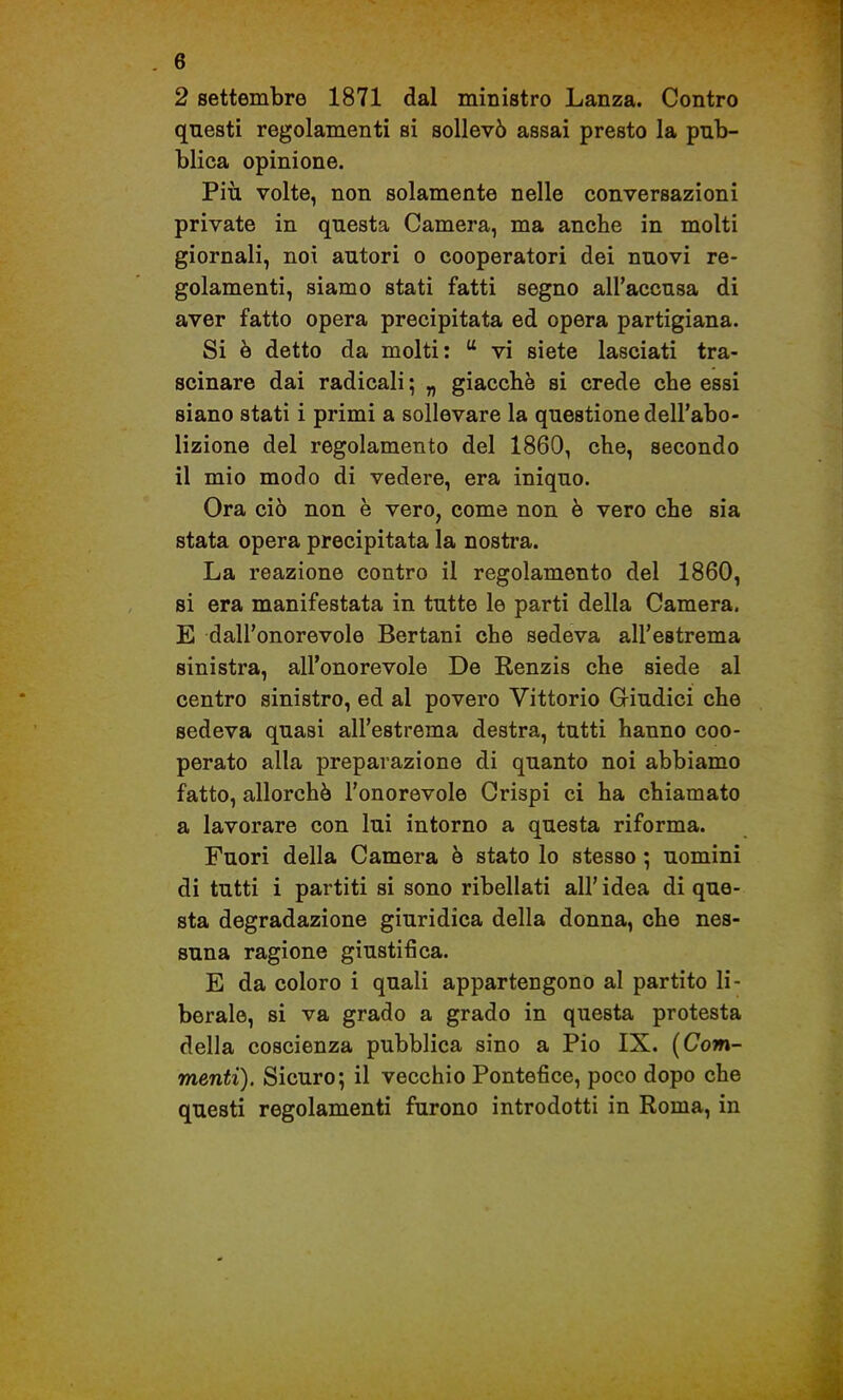 2 settembre 1871 dal ministro Lanza. Contro questi regolamenti si sollevò assai presto la pub- blica opinione. Più volte, non solamente nelle conversazioni private in questa Camera, ma anche in molti giornali, noi autori o cooperatori dei nuovi re- golamenti, siamo stati fatti segno all'accusa di aver fatto opera precipitata ed opera partigiana. Si ò detto da molti:  vi siete lasciati tra- scinare dai radicali ; „ giacché si crede che essi siano stati i primi a sollevare la questione dell'abo- lizione del regolamento del 1860, che, secondo il mio modo di vedere, era iniquo. Ora ciò non è vero, come non è vero che sia stata opera precipitata la nostra. La reazione contro il regolamento del 1860, si era manifestata in tutte le parti della Camera. E dall'onorevole Bertani che sedeva all'estrema sinistra, all'onorevole De Renzis che siede al centro sinistro, ed al povero Vittorio Giudici che sedeva quasi all'estrema destra, tutti hanno coo- perato alla preparazione di quanto noi abbiamo fatto, allorché l'onorevole Crispi ci ha chiamato a lavorare con lui intorno a questa riforma. Fuori della Camera ò stato lo stesso ; uomini di tutti i partiti si sono ribellati all' idea di que- sta degradazione giuridica della donna, che nes- suna ragione giustifica. E da coloro i quali appartengono al partito li- berale, si va grado a grado in questa protesta della coscienza pubblica sino a Pio IX. [Com- menti). Sicuro; il vecchio Pontefice, poco dopo che questi regolamenti furono introdotti in Roma, in