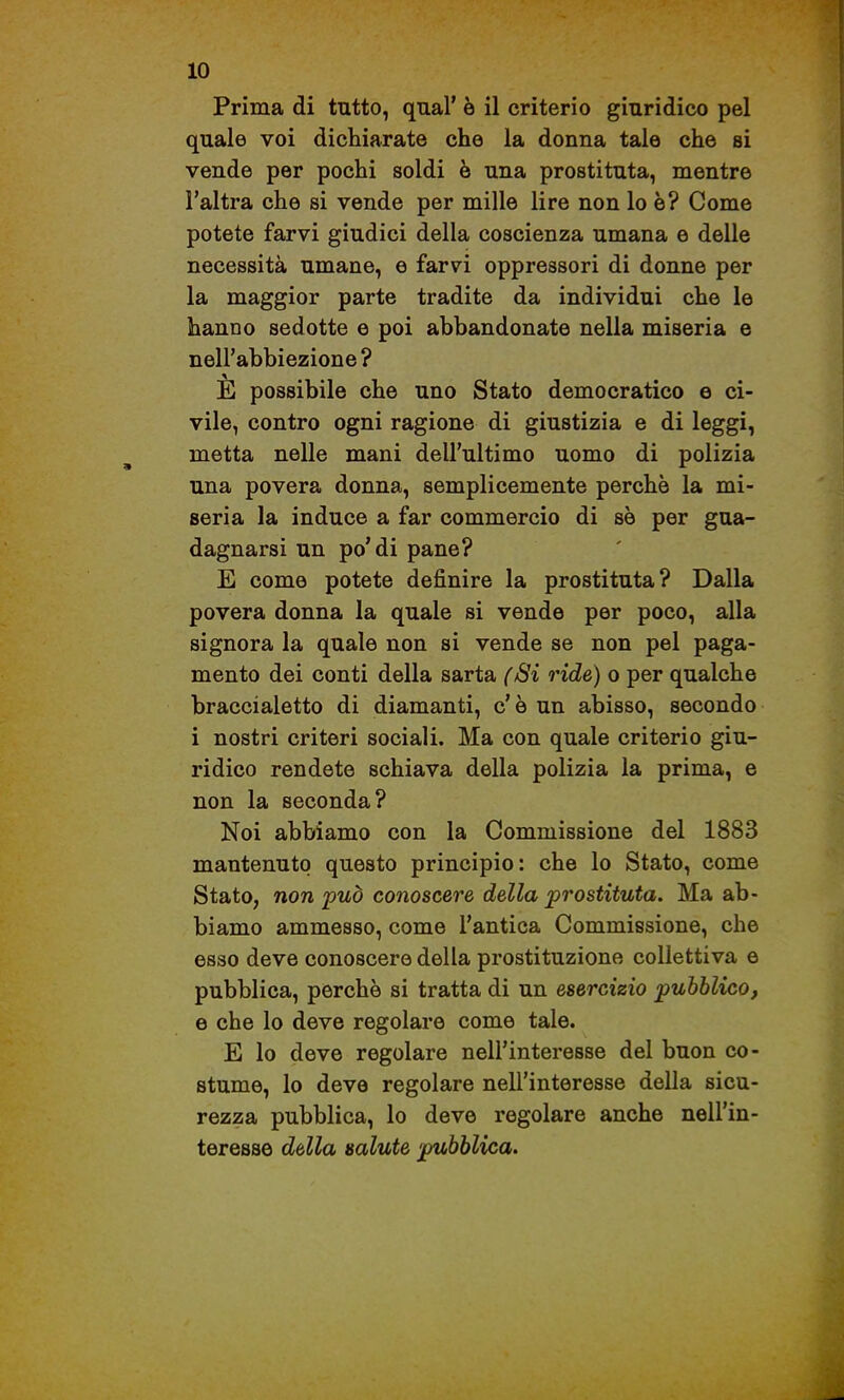 Prima di tutto, qnal' è il criterio giuridico pel quale voi dichiarate che la donna tale che si vende per pochi soldi è una prostituta, mentre l'altra che si vende per mille lire non lo è? Come potete farvi giudici della coscienza umana e delle necessità umane, e farvi oppressori di donne per la maggior parte tradite da individui che le hanno sedotte e poi abbandonate nella miseria e nell'abbiezione ? E possibile che uno Stato democratico e ci- vile, contro ogni ragione di giustizia e di leggi, metta nelle mani dell'ultimo uomo di polizia una povera donna, semplicemente perchè la mi- seria la induce a far commercio di se per gua- dagnarsi un po'di pane? E come potete definire la prostituta? Dalla povera donna la quale si vende per poco, alla signora la quale non si vende se non pel paga- mento dei conti della sarta (Si ride) o per qualche braccialetto di diamanti, c' è un abisso, secondo i nostri criteri sociali. Ma con quale criterio giu- ridico rendete schiava della polizia la prima, e non la seconda? Noi abbiamo con la Commissione del 1883 mantenuto questo principio: che lo Stato, come Stato, non 'può conoscere della prostituta. Ma ab- biamo ammesso, come l'antica Commissione, che esso deve conoscere della prostituzione collettiva e pubblica, perchè si tratta di un esercizio pubblico, e che lo deve regolare come tale. E lo deve regolare nell'interesse del buon co- stume, lo deve regolare nell'interesse della sicu- rezza pubblica, lo deve regolare anche nell'in- teresse della salute 'pubblica.