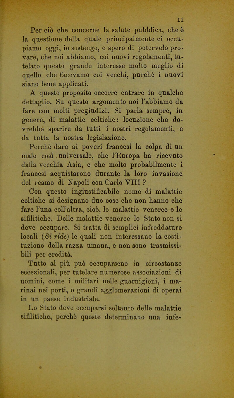 Per ciò che concerne la salute pubblica, che è la questione della quale principalmente ci occu- piamo oggi, io sostengo, e spero di potervelo pro- vare, che noi abbiamo, coi nuovi regolamenti, tu- telato questo grande interesse molto meglio di quello che facevamo coi vecchi, purché i nuovi siano bene applicati. A questo proposito occorre entrare in qualche dettaglio. Su questo argomento noi l'abbiamo da fare con molti pregiudizi. Si parla sempre, in genere, di malattie celtiche: locuzione che do- vrebbó sparire da tutti i nostri regolamenti, e da tutta la nostra legislazione. Perchè dare ai poveri francesi la colpa di un male cosi . universale, che l'Europa ha ricevuto dalla vecchia Asia, e che molto probabilmente i francesi acquistarono durante la loro invasione del reame di Napoli con Carlo Vili ? Con questo ingiustificabile nome di malattie celtiche si designano due cose che non hanno che fare l'una coU'altra, cioè, le malattie veneree e le sifilitiche. Delle malattie veneree lo Stato non si deve occupare. Si tratta di semplici infreddature locali {Si ride) le quali non interessano la costi- tuzione della razza umana, e non sono trasmissi- bili per eredità. Tutto al più può occuparsene in circostanze eccezionali, per tutelare numerose associazioni di uomini, come i militari nelle guarnigioni, i ma- rinai nei porti, o grandi agglomerazioni di operai in un paese industriale. Lo Stato deve occuparsi soltanto delle malattie sifilitiche, perchè queste determinano una infe-