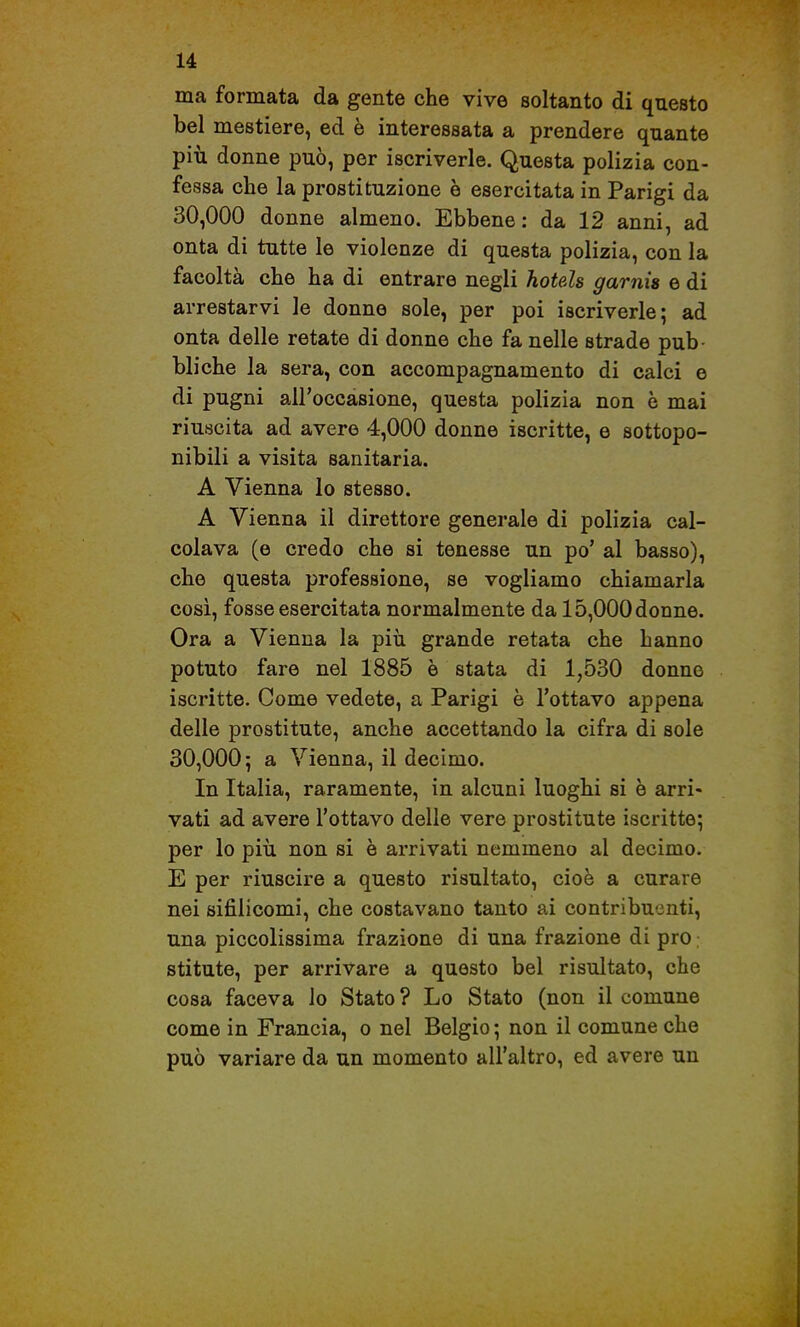 ma formata da gente che vive soltanto di questo bel mestiere, ed è interessata a prendere quante più donne può, per iscriverle. Questa polizia con- fessa che la prostituzione è esercitata in Parigi da 30,000 donne almeno. Ebbene : da 12 anni, ad onta di tutte le violenze di questa polizia, con la facoltà che ha di entrare negli hotels garnìs e di arrestarvi le donne sole, per poi iscriverle; ad onta delle retate di donne che fa nelle strade pub- bliche la sera, con accompagnamento di calci e di pugni all'occasione, questa polizia non è mai riuscita ad avere 4,000 donne iscritte, e sottopo- nibili a visita sanitaria. A Vienna lo stesso. A Vienna il direttore generale di polizia cal- colava (e credo che si tenesse un po' al basso), che questa professione, se vogliamo chiamarla cosi, fosse esercitata normalmente da 15,000 donne. Ora a Vienna la piìi grande retata che hanno potuto fare nel 1885 è stata di 1,530 donne iscritte. Come vedete, a Parigi è l'ottavo appena delle prostitute, anche accettando la cifra di sole 30,000; a Vienna, il decimo. In Italia, raramente, in alcuni luoghi si è arri- vati ad avere l'ottavo delle vere prostitute iscritte; per lo più non si è arrivati nemmeno al decimo, E per riuscire a questo risultato, cioè a curare nei sifilicomi, che costavano tanto ai contribuenti, una piccolissima frazione di una frazione di prò stitute, per arrivare a questo bel risultato, che cosa faceva lo Stato ? Lo Stato (non il comune come in Francia, o nel Belgio ; non il comune che può variare da un momento all'altro, ed avere un