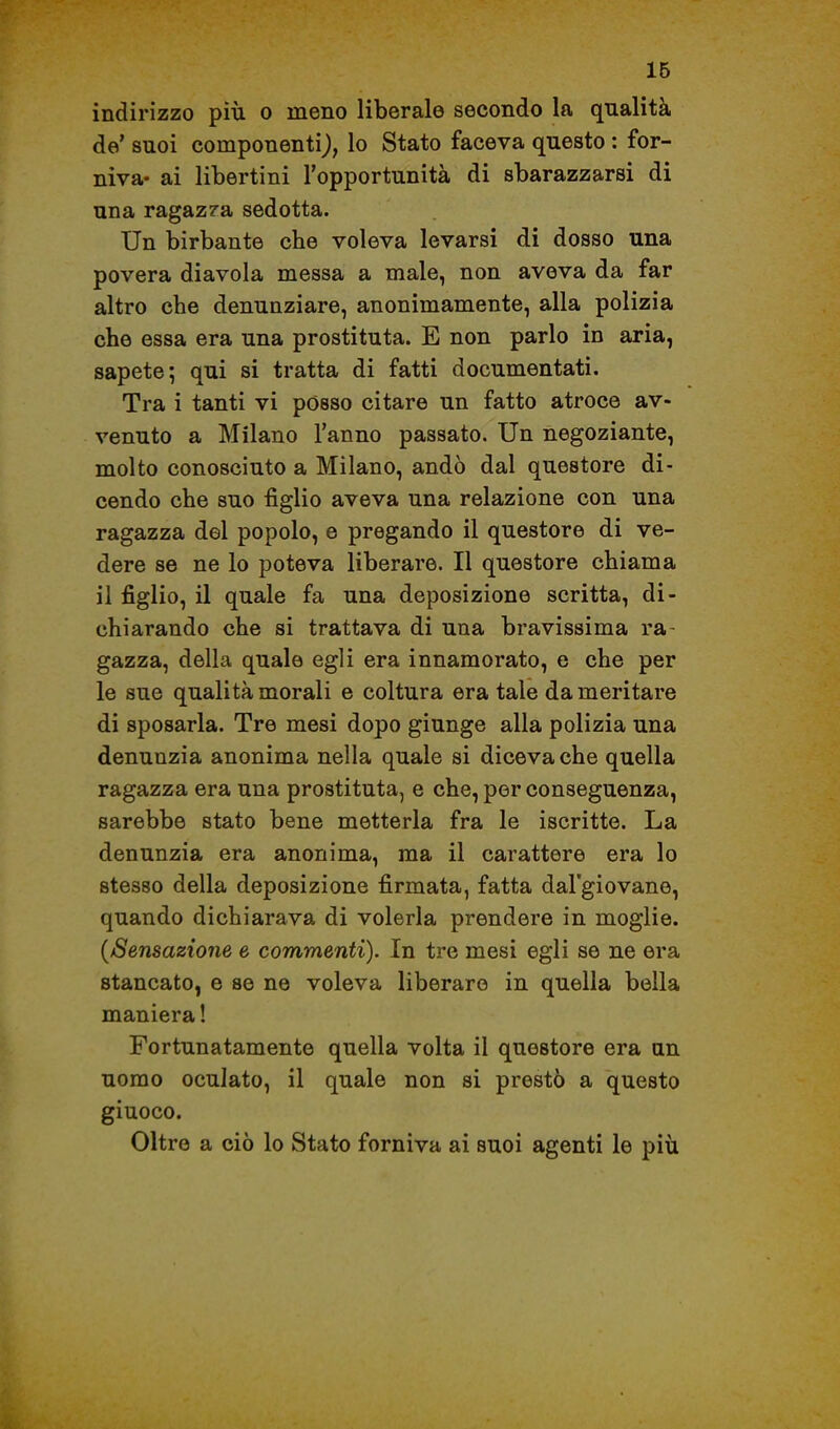 IB indirizzo più o meno liberale secondo la qualità de' suoi componentij, lo Stato faceva questo : for- niva- ai libertini l'opportunità di sbarazzarsi di una ragazza sedotta. Un birbante che voleva levarsi di dosso una povera diavola messa a male, non aveva da far altro che denunziare, anonimamente, alla polizia che essa era una prostituta. E non parlo in aria, sapete; qui si tratta di fatti documentati. Tra i tanti vi posso citare un fatto atroce av- venuto a Milano l'anno passato. Un negoziante, molto conosciuto a Milano, andò dal questore di- cendo che suo figlio aveva una relazione con una ragazza del popolo, e pregando il questore di ve- dere se ne lo poteva liberare. Il questore chiama il figlio, il quale fa una deposizione scritta, di- chiarando che si trattava di una bravissima ra- gazza, della quale egli era innamorato, e che per le sue qualità morali e coltura era tale da meritare di sposarla. Tre mesi dopo giunge alla polizia una denunzia anonima nella quale si diceva che quella ragazza era una prostituta, e che, per conseguenza, sarebbe stato bene metterla fra le iscritte. La denunzia era anonima, ma il carattere era lo stesso della deposizione firmata, fatta dal'giovane, quando dichiarava di volerla prendere in moglie. {Sensazione e commenti). In tre mesi egli se ne era stancato, e se ne voleva liberare in quella bella maniera ! Fortunatamente quella volta il questore era un uomo oculato, il quale non si prestò a questo giuoco. Oltre a ciò lo Stato forniva ai suoi agenti le più