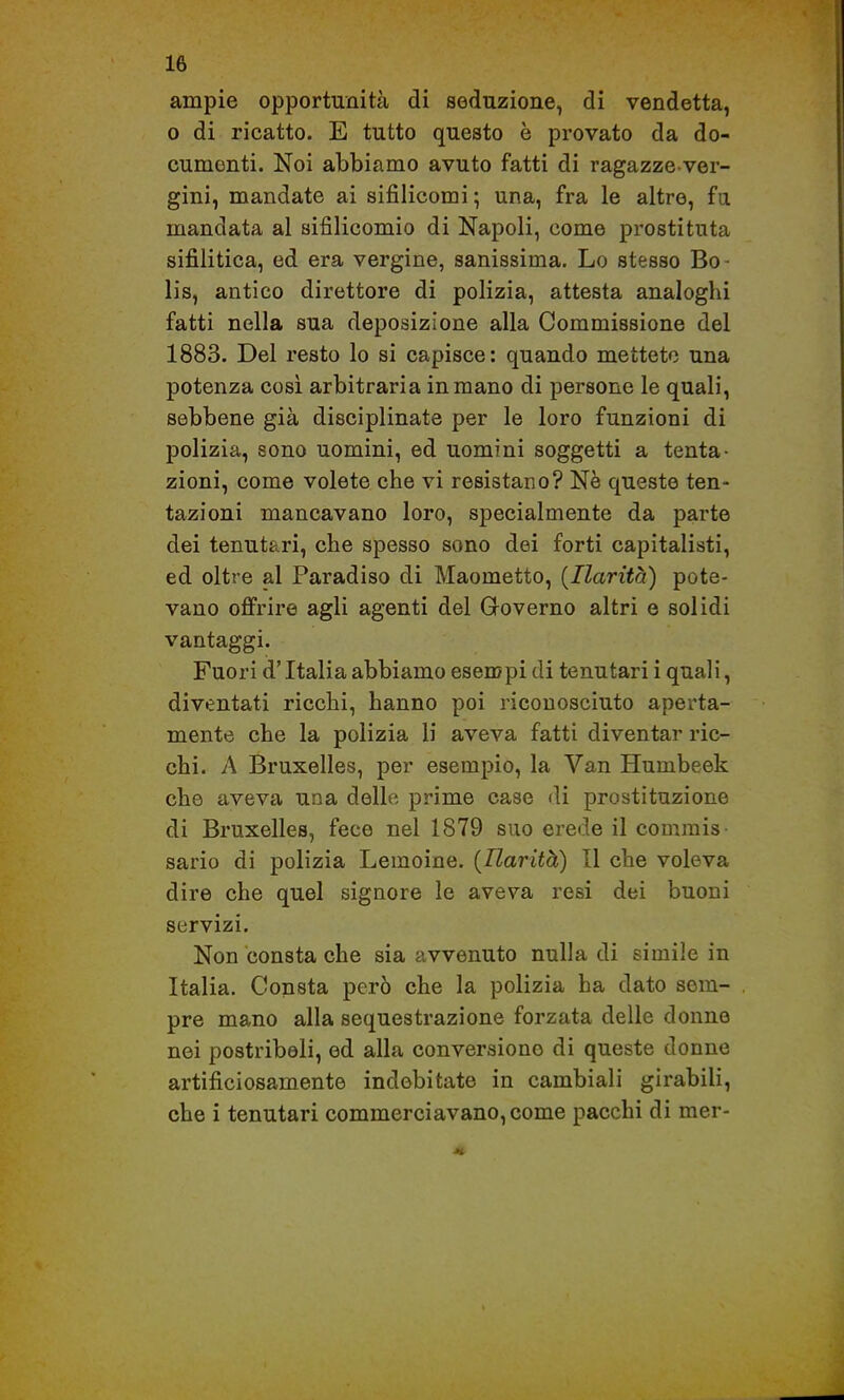 ampie opportunità di seduzione, di vendetta, o di ricatto. E tutto questo è provato da do- cumenti. Noi abbiamo avuto fatti di ragazze-ver- gini, mandate ai sifilicomi ; una, fra le altre, fa mandata al sifilicomio di Napoli, come prostituta sifilitica, ed era vergine, sanissima. Lo stesso Bo- lis, antico direttore di polizia, attesta analoghi fatti nella sua deposizione alla Commissione del 1883. Del resto lo si capisce: quando mettete una potenza cosi arbitraria in mano di persone le quali, sebbene già disciplinate per le loro funzioni di polizia, sono uomini, ed uomini soggetti a tenta- zioni, come volete che vi resistano? Nè queste ten- tazioni mancavano loro, specialmente da parte dei tenutari, che spesso sono dei forti capitalisti, ed oltre al Paradiso di Maometto, {Ilarità) pote- vano offrire agli agenti del Groverno altri e solidi vantaggi. Fuori d'Italia abbiamo esempi di tenutari i quali, diventati ricchi, hanno poi riconosciuto aperta- mente che la polizia li aveva fatti diventar ric- chi. A Bruxelles, per esempio, la Van Humbeek che aveva una delle prime case di prostituzione di Bruxelles, fece nel 1879 suo erede il commis sario di polizia Lemoine. {Ilarità) Il che voleva dire che quel signore le aveva resi dei buoni servizi. Non consta che sia avvenuto nulla di simile in Italia. Consta però che la polizia ha dato sem- pre mano alla sequestrazione forzata delle donne nei postriboli, ed alla conversione di queste donne artificiosamente indebitate in cambiali girabili, che i tenutari commerciavano, come pacchi di mer-