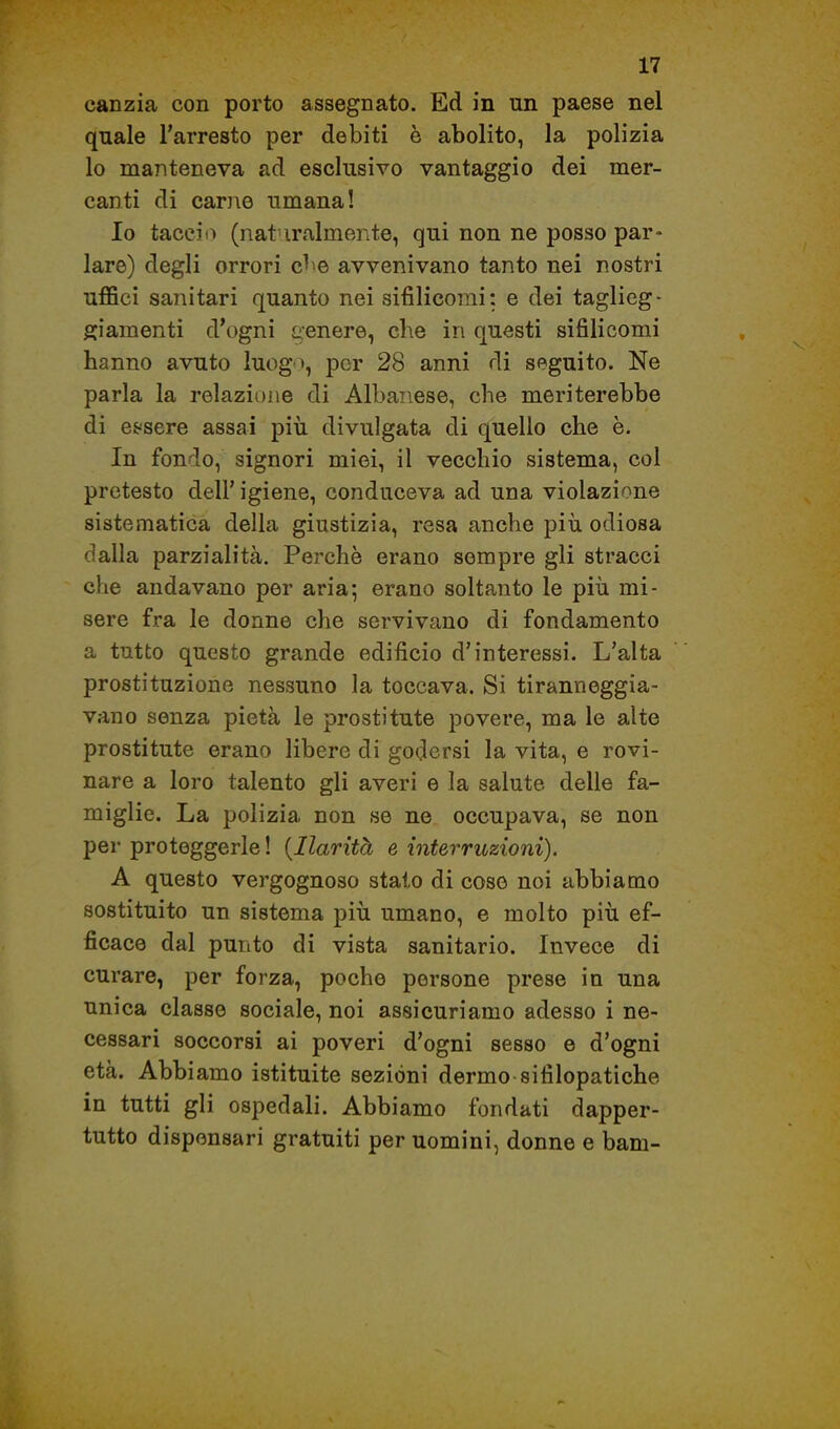 canzia con porto assegnato. Ed in un paese nel quale l'arresto per debiti è abolito, la polizia lo manteneva ad esclusivo vantaggio dei mer- canti di carjie umana! Io tacciti (nat iralmente, qui non ne posso par- lare) degli orrori cbe avvenivano tanto nei nostri uffici sanitari quanto nei sifilicomi: e dei taglieg- giamenti d'ogni genere, che in questi sifilicomi hanno avuto luog », por 28 anni di seguito. Ne parla la relazione di Albanese, che meriterebbe di esisere assai piìi divulgata di quello che è. In fondo, signori miei, il vecchio sistema, col pretesto dell' igiene, conduceva ad una violazione sistematica della giustizia, resa anche più odiosa dalla parzialità. Perchè erano sempre gli stracci che andavano per aria; erano soltanto le più mi- sere fra le donne che servivano di fondamento a tutto questo grande edificio d'interessi. L'alta prostituzione nessuno la toccava. Si tiranneggia- vano senza pietà le prostitute povere, ma le alte prostitute erano libere di godersi la vita, e rovi- nare a loro talento gli averi e la salute delle fa- miglie. La polizia non se ne occupava, se non per proteggerle ! {Ilarità e interruzioni). A questo vergognoso stalo di coso noi abbiamo sostituito un sistema più umano, e molto più ef- ficace dal punto di vista sanitario. Invece di curare, per forza, poche persone prese in una unica classe sociale, noi assicuriamo adesso i ne- cessari soccorsi ai poveri d'ogni sesso e d'ogni età. Abbiamo istituite sezióni dermo sifilopatiche in tutti gli ospedali. Abbiamo fondati dapper- tutto dispensari gratuiti per uomini, donne e barn-