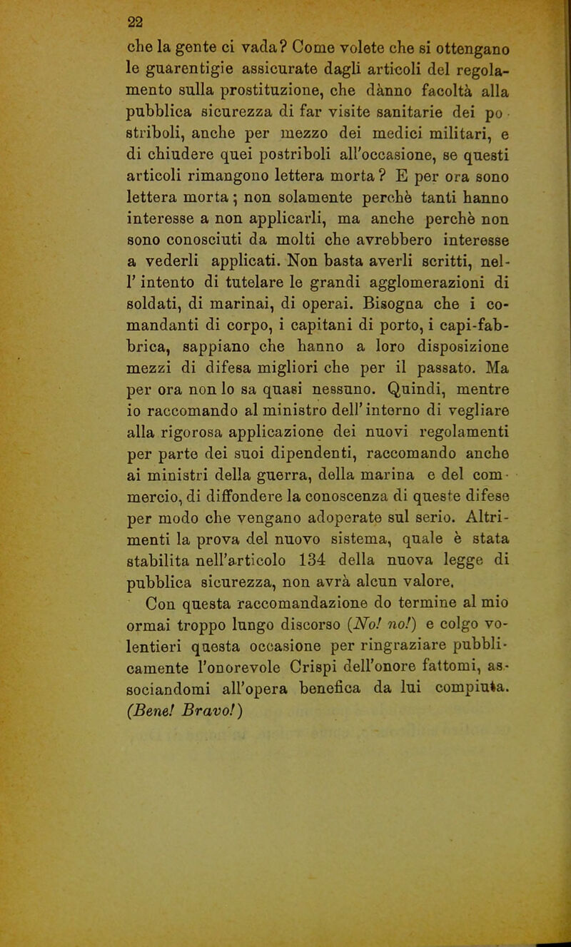 che la gente ci vada? Come volete che si ottengano le guarentigie assicurate dagli articoli del regola- mento sulla prostituzione, che danno facoltà alla pubblica sicurezza di far visite sanitarie dei po striboli, anche per mezzo dei medici militari, e di chiudere quei postriboli all'occasione, se questi articoli rimangono lettera morta ? E per ora sono lettera morta ; non solamente perchè tanti hanno interesse a non applicarli, ma anche perchè non sono conosciuti da molti che avrebbero interesse a vederli applicati. Non basta averli scritti, nel- r intento di tutelare le grandi agglomerazioni di soldati, di marinai, di operai. Bisogna che i co- mandanti di corpo, i capitani di porto, i capi-fab- brica, sappiano che hanno a loro disposizione mezzi di difesa migliori che per il passato. Ma per ora non lo sa quasi nessuno. Quindi, mentre io raccomando al ministro dell'interno di vegliare alla rigorosa applicazione dei nuovi regolamenti per parte dei suoi dipendenti, raccomando anche ai ministri della guerra, della marina e del com- mercio, di diffondere la conoscenza di queste difese per modo che vengano adoperate sul serio. Altri- menti la prova del nuovo sistema, quale è stata stabilita nell'articolo 134 della nuova legge di pubblica sicurezza, non avrà alcun valore. Con questa raccomandazione do termine al mio ormai troppo lungo discorso {No! no!) e colgo vo- lentieri questa occasione per ringraziare pubbli- camente l'onorevole Crispi dell'onore fattomi, as- sociandomi all'opera benefica da lui compiuta. (Bene! Bravo!)