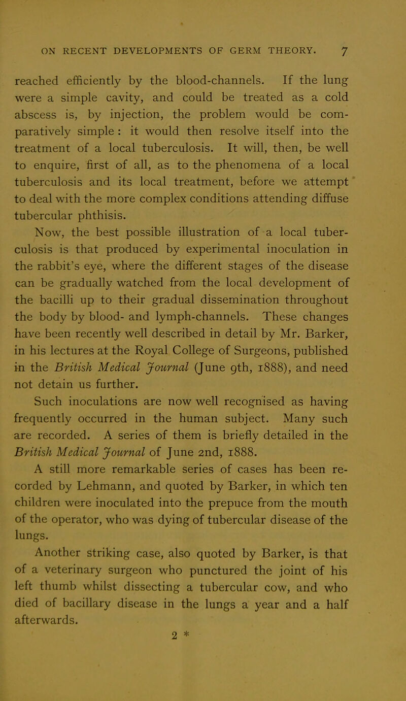 reached efficiently by the blood-channels. If the lung were a simple cavity, and could be treated as a cold abscess is, by injection, the problem would be com- paratively simple : it would then resolve itself into the treatment of a local tuberculosis. It will, then, be well to enquire, first of all, as to the phenomena of a local tuberculosis and its local treatment, before we attempt to deal with the more complex conditions attending diffuse tubercular phthisis. Now, the best possible illustration of a local tuber- culosis is that produced by experimental inoculation in the rabbit's eye, where the different stages of the disease can be gradually watched from the local development of the bacilli up to their gradual dissemination throughout the body by blood- and lymph-channels. These changes have been recently well described in detail by Mr. Barker, in his lectures at the Royal College of Surgeons, published in the British Medical Journal (June gth, 1888), and need not detain us further. Such inoculations are now well recognised as having frequently occurred in the human subject. Many such are recorded. A series of them is briefly detailed in the British Medical Journal of June 2nd, 1888. A still more remarkable series of cases has been re- corded by Lehmann, and quoted by Barker, in which ten children were inoculated into the prepuce from the mouth of the operator, who was dying of tubercular disease of the lungs. Another striking case, also quoted by Barker, is that of a veterinary surgeon who punctured the joint of his left thumb whilst dissecting a tubercular cow, and who died of bacillary disease in the lungs a year and a half afterwards. 2 *