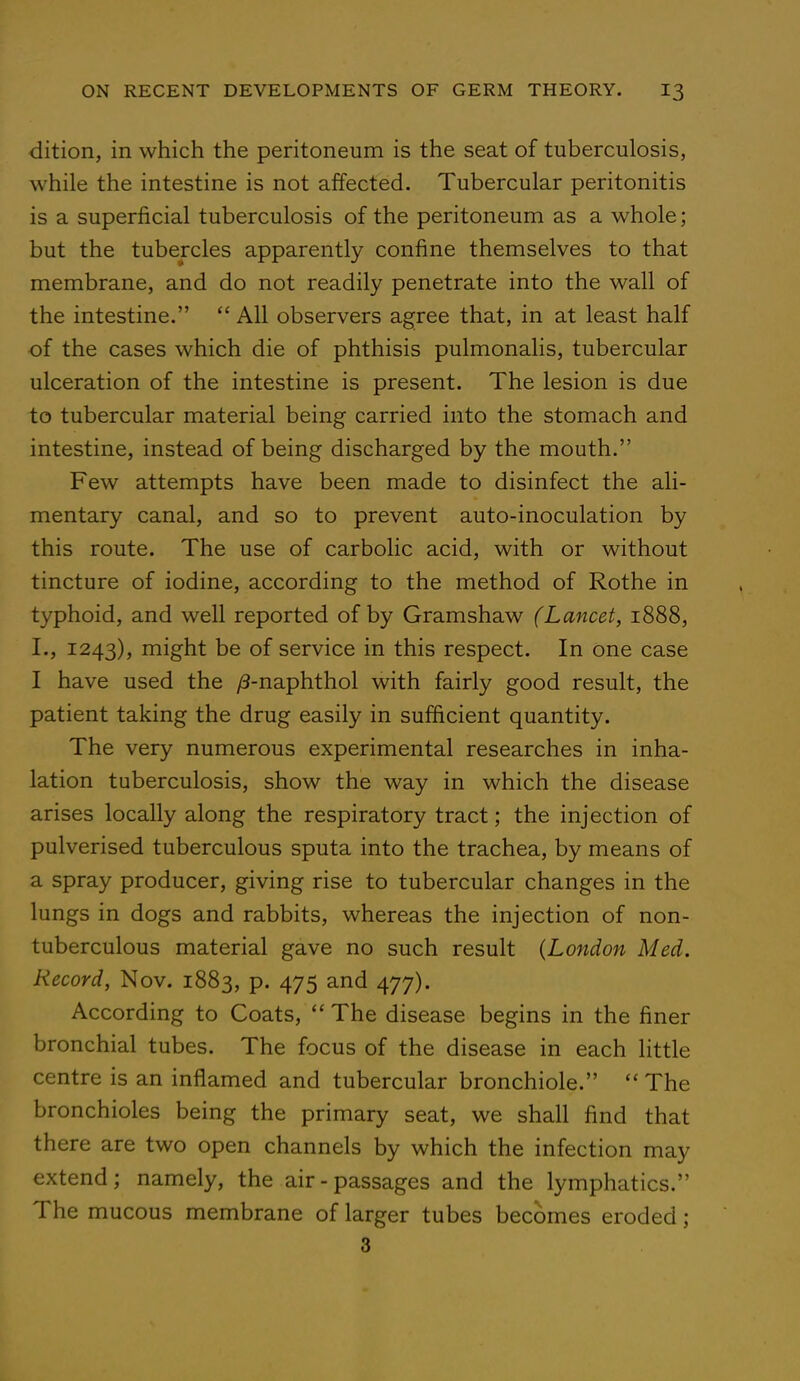 dition, in which the peritoneum is the seat of tuberculosis, while the intestine is not affected. Tubercular peritonitis is a superficial tuberculosis of the peritoneum as a whole; but the tubercles apparently confine themselves to that membrane, and do not readily penetrate into the wall of the intestine.  All observers agree that, in at least half of the cases which die of phthisis pulmonalis, tubercular ulceration of the intestine is present. The lesion is due to tubercular material being carried into the stomach and intestine, instead of being discharged by the mouth. Few attempts have been made to disinfect the ali- mentary canal, and so to prevent auto-inoculation by this route. The use of carbolic acid, with or without tincture of iodine, according to the method of Rothe in typhoid, and well reported of by Gramshaw (Lancet, 1888, L, 1243), might be of service in this respect. In one case I have used the /3-naphthol with fairly good result, the patient taking the drug easily in sufficient quantity. The very numerous experimental researches in inha- lation tuberculosis, show the way in which the disease arises locally along the respiratory tract; the injection of pulverised tuberculous sputa into the trachea, by means of a spray producer, giving rise to tubercular changes in the lungs in dogs and rabbits, whereas the injection of non- tuberculous material gave no such result {London Med. Record, Nov. 1883, p. 475 and 477). According to Coats,  The disease begins in the finer bronchial tubes. The focus of the disease in each little centre is an inflamed and tubercular bronchiole.  The bronchioles being the primary seat, we shall find that there are two open channels by which the infection may extend; namely, the air-passages and the lymphatics. The mucous membrane of larger tubes becomes eroded; 3