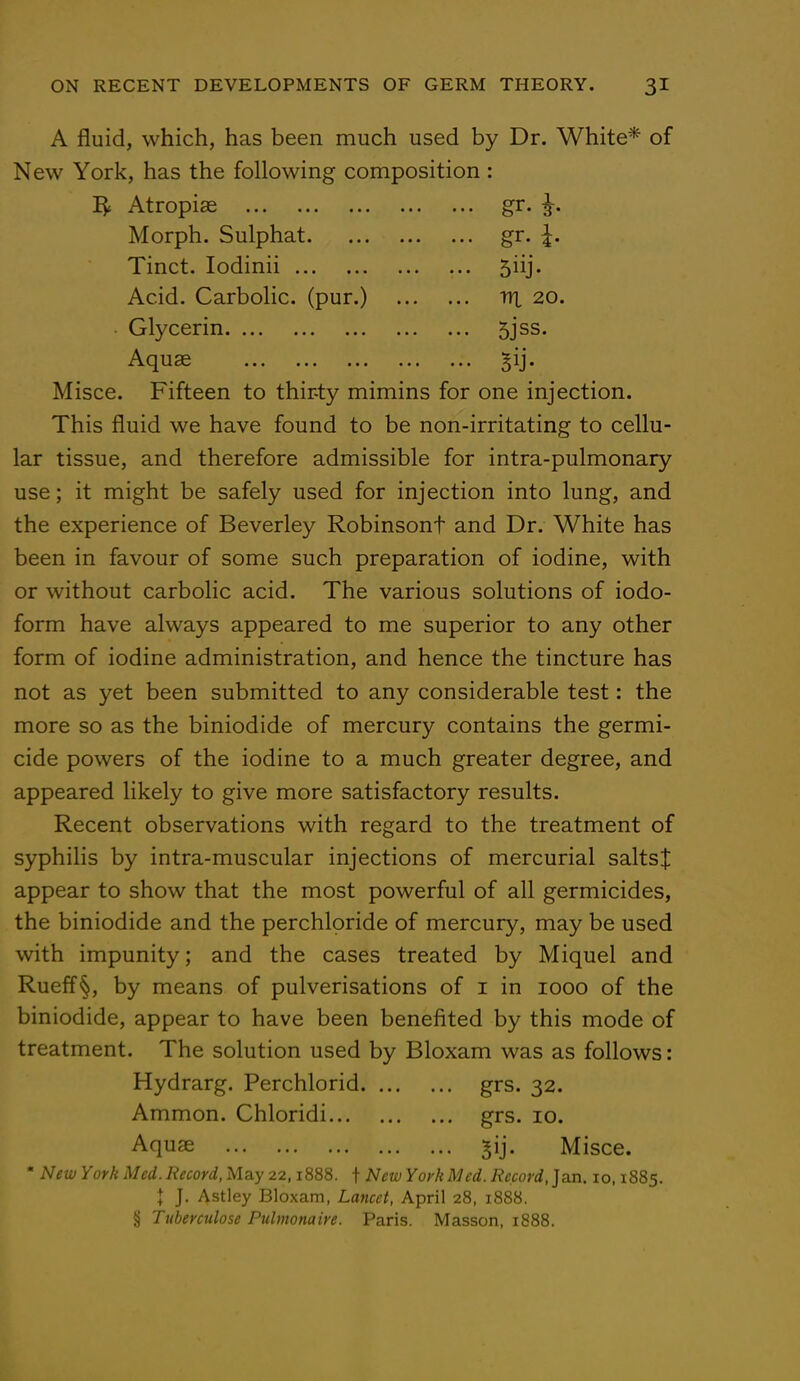 A fluid, which, has been much used by Dr. White* of New York, has the following composition: IJt Atropise gr. g-. Morph. Sulphat gr. Tinct. Iodinii 5iij. Acid. Carbolic, (pur.) irt 20. Glycerin 5jss. A. 1196 ••• ••• ••• ••• >M* Misce. Fifteen to thirty mimins for one injection. This fluid we have found to be non-irritating to cellu- lar tissue, and therefore admissible for intra-pulmonary use; it might be safely used for injection into lung, and the experience of Beverley Robinsont and Dr. White has been in favour of some such preparation of iodine, with or without carbolic acid. The various solutions of iodo- form have always appeared to me superior to any other form of iodine administration, and hence the tincture has not as yet been submitted to any considerable test: the more so as the biniodide of mercury contains the germi- cide powers of the iodine to a much greater degree, and appeared likely to give more satisfactory results. Recent observations with regard to the treatment of syphilis by intra-muscular injections of mercurial salts! appear to show that the most powerful of all germicides, the biniodide and the perchloride of mercury, may be used with impunity; and the cases treated by Miquel and Rueff§, by means of pulverisations of 1 in 1000 of the biniodide, appear to have been benefited by this mode of treatment. The solution used by Bloxam was as follows: Hydrarg. Perchlorid grs. 32. Ammon. Chloridi grs. 10. Aquae ^ij. Misce. * New York Med. Record, May 22,1888. f New York Med. Record, Jan. 10,1885. I J. Astley Bloxam, Lancet, April 28, 1888. § Tuberculose Pulmonaire. Paris. Masson, 1888.