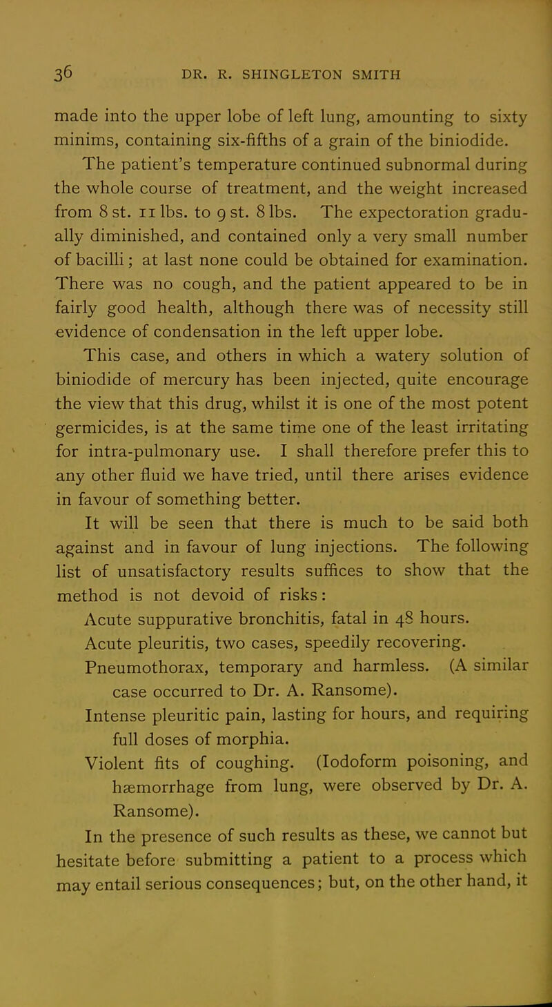 made into the upper lobe of left lung, amounting to sixty minims, containing six-fifths of a grain of the biniodide. The patient's temperature continued subnormal during the whole course of treatment, and the weight increased from 8 st. nibs, to gst. 8 lbs. The expectoration gradu- ally diminished, and contained only a very small number of bacilli; at last none could be obtained for examination. There was no cough, and the patient appeared to be in fairly good health, although there was of necessity still evidence of condensation in the left upper lobe. This case, and others in which a watery solution of biniodide of mercury has been injected, quite encourage the view that this drug, whilst it is one of the most potent germicides, is at the same time one of the least irritating for intra-pulmonary use. I shall therefore prefer this to any other fluid we have tried, until there arises evidence in favour of something better. It will be seen that there is much to be said both against and in favour of lung injections. The following list of unsatisfactory results suffices to show that the method is not devoid of risks: Acute suppurative bronchitis, fatal in 48 hours. Acute pleuritis, two cases, speedily recovering. Pneumothorax, temporary and harmless. (A similar case occurred to Dr. A. Ransome). Intense pleuritic pain, lasting for hours, and requiring full doses of morphia. Violent fits of coughing. (Iodoform poisoning, and haemorrhage from lung, were observed by Dr. A. Ransome). In the presence of such results as these, we cannot but hesitate before submitting a patient to a process which may entail serious consequences; but, on the other hand, it