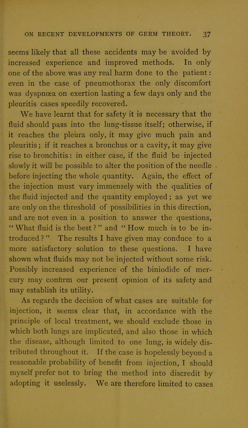 seems likely that all these accidents may be avoided by increased experience and improved methods. In only one of the above was any real harm done to the patient: even in the case of pneumothorax the only discomfort was dyspnoea on exertion lasting a few days only and the pleuritis cases speedily recovered. We have learnt that for safety it is necessary that the fluid should pass into the lung-tissue itself; otherwise, if it reaches the pleura only, it may give much pain and pleuritis; if it reaches a bronchus or a cavity, it may give rise to bronchitis: in either case, if the fluid be injected slowly it will be possible to alter the position of the needle before injecting the whole quantity. Again, the effect of the injection must vary immensely with the qualities of the fluid injected and the quantity employed; as yet we are only on the threshold of possibilities in this direction, and are not even in a position to answer the questions,  What fluid is the best ?  and  How much is to be in- troduced ?  The results I have given may conduce to a more satisfactory solution to these questions. I have shown what fluids may not be injected without some risk. Possibly increased experience of the biniodide of mer- cury may confirm our present opinion of its safety and may establish its utility. As regards the decision of what cases are suitable for injection, it seems clear that, in accordance with the principle of local treatment, we should exclude those in which both lungs are implicated, and also those in which the disease, although limited to one lung, is widely dis- tributed throughout it. If the case is hopelessly beyond a reasonable probability of benefit from injection, I should myself prefer not to bring the method into discredit by adopting it uselessly. We are therefore limited to cases