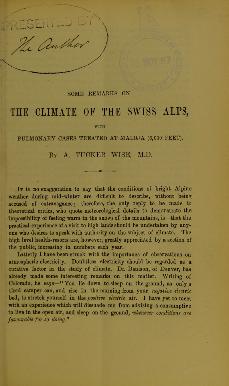 SOME REMARKS ON THE CLIMATE OF THE SWISS ALPS, WITH PULMONARY CASES TREATED AT MALOJA (6,000 FEET). By A. TUCKER WISK M.D. It is no exaggeration to say that the conditions of bright Alpine weather during mid-winter are difficult to describe, without being accused of extravagance; therefore, the only reply to be made to theoretical critics, who quote meteorological details to demonstrate the impossibility of feeling warm in the snows of the mountains, is—that the practical experience of a visit to high lauds should be undertaken by any- one who desires to speak with authority on the subject of climate. The high level health-resorts are, however, greatly appreciated by a section of the public, increasing in numbers each year. Latterly I have been struck with the importance of observations on atmospheric electricity. Doubtless electricity should be regarded as a curative factor in the study of climate. Dr. Denison, of Denver, has already made some interesting remarks on this matter. Writing of Colorado, he says—You lie down to sleep on the ground, as only a tired camper can, and rise in the morning from your negative electric bed, to stretch yourself in the positive electric air. I have yet to meet with an experience which will dissuade me from advising a consumptive to live in the open air, and sleep on the ground, whenever conditions are favourable for so doing.