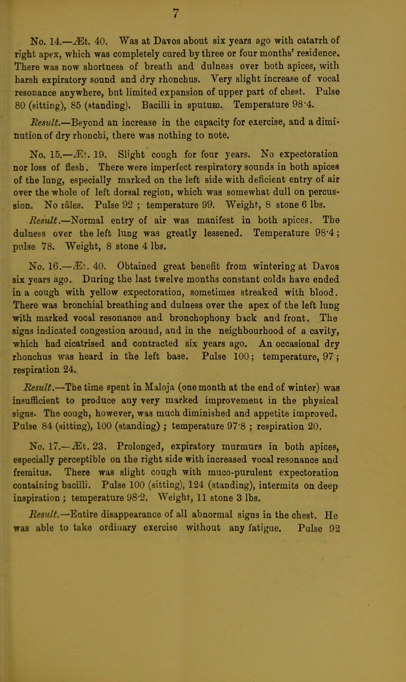 No. 14.—Mt. 40. Was at Davos about six years ago with catarrh of right apex, which was completely cured by three or four months' residence. There was now shortness of breath and dulness over both apices, with barah expiratory sound and dry rhonchus. Very slight increase of vocal resonance anywhere, but limited expansion of upper part of chest. Pulse 80 (sitting), 85 (standing). Bacilli in sputum. Temperature 98'4. Result.—Beyond an increase in the capacity for exercise, and a dimi- nution of dry rhonchi, there was nothing to note. No. 15.—Mi-. 19. Slight cough for four years. No expectoration nor loss of flesh. There were imperfect respiratory sounds in both apices of the lung, especially marked on the left side with deficient entry of air over the whole of left dorsal region, which was somewhat dull on percus- sion. No rales. Pulse 92 ; temperature 99. Weight, 8 stone 6 lbs. Result.—Normal entry of air was manifest in both apices. The dulness over the left lung was greatly lessened. Temperature 98*4; pulse 78. Weight, 8 stone 4 lbs. No. 16.—(Efc. 40. Obtained great benefit from wintering at Davos six years ago. During the last twelve months constant colds have ended in a cough with yellow expectoration, sometimes streaked with blood. There was bronchial breathing and dulness over the apex of the left lung with marked vocal resonance and bronchophony back and front. The sign3 indicated congestion around, and in the neighbourhood of a cavity, which had cicatrised and contracted six years ago. An occasional dry rhonchus was heard in the left base. Pulse 100; temperature, 97; respiration 24. Result.—The time spent in Maloja (one month at the end of winter) was insufficient to produce any very marked improvemenc in the physical signs. The cough, however, was much diminished and appetite improved. Pulse 84 (sitting), 100 (standing) ; temperature 97'8 j respiration 20. No. 17.—Mt. 23. Prolonged, expiratory murmurs in both apices, especially perceptible on the right side with increased vocal resonance and fremitus. There was slight cough with muco-purulent expectoration containing bacilli. Pulse 100 (sitting), 124 (standing), intermits on deep inspiration ; temperature 98*2. Weight, 11 stone 3 lbs. Result.—Entire disappearance of all abnormal signs in the chest. He was able to take ordinary exercise without any fatigue. Pulse 92