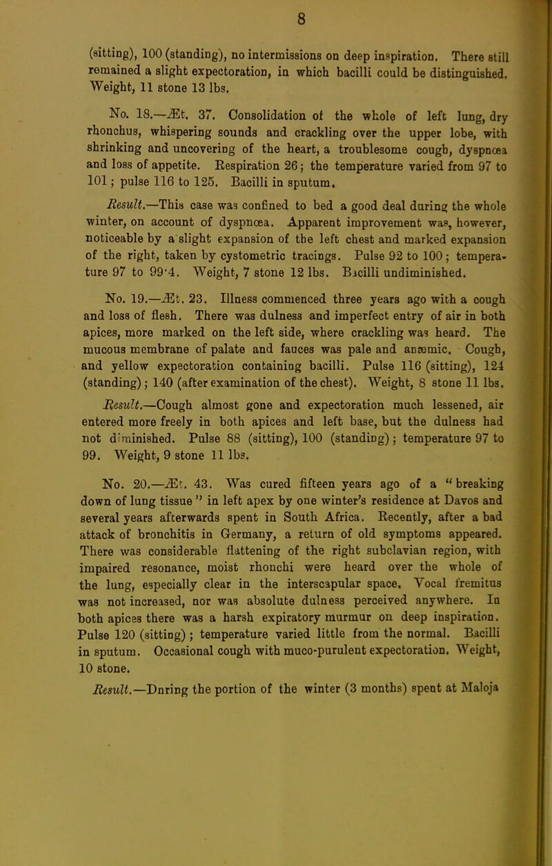 (sitting), 100 (standing), no intermissions on deep inspiration. There still remained a slight expectoration, in which bacilli could be distinguished. Weight, 11 stone 13 lbs. No. 18.—Mt. 37. Consolidation of the whole of left lung, dry rhonchus, whispering sounds and crackling over the upper lobe, with shrinking and uncovering of the heart, a troublesome cougb, dyspnoea and loss of appetite. Kespiration 26; the temperature varied from 97 to 101; pulse 116 to 125. Bacilli in sputum. Result.—This case was confined to bed a good deal during; the whole winter, on account of dyspnoea. Apparent improvement was, however, noticeable by a slight expansion of the left chest and marked expansion of the right, taken by cystometric tracings. Pulse 92 to 100; tempera- ture 97 to 99*4. Weight, 7 stone 12 lbs. Bicilli undiminished. No. 19.—Mt. 23. Illness commenced three years ago with a cough and loss of flesh. There was dulness and imperfect entry of air in both apices, more marked on the left side, where crackling was heard. The mucous membrane of palate and fauces was pale and anaemic. Cough, and yellow expectoration containing bacilli. Pulse 116 (sitting), 124 (standing); 140 (after examination of the chest). Weight, 8 stone 11 lbs. Result.—Cough almost gone and expectoration much lessened, air entered more freely in both apices and left base, but the dulness had not diminished. Pulse 88 (sitting), 100 (standing) ; temperature 97 to 99. Weight, 9 stone 11 lbs. No. 20.—JSt. 43. Was cured fifteen years ago of a breaking down of lung tissuein left apex by one winter's residence at Davos and several years afterwards spent in South Africa. Recently, after a bad attack of bronchitis in Germany, a return of old symptoms appeared. There was considerable flattening of the right subclavian region, with impaired resonance, moist rhonchi were heard over the whole of the lung, especially clear in the interscapular space. Vocal fremitus was not increased, nor was absolute dulness perceived anywhere. In both apices there was a harsh expiratory murmur on deep inspiration. Pulse 120 (sitting) ; temperature varied little from the normal. Bacilli in sputum. Occasional cough with muco-purulent expectoration. Weight, 10 stone. Result.— Dnring the portion of the winter (3 months) spent at Maloja