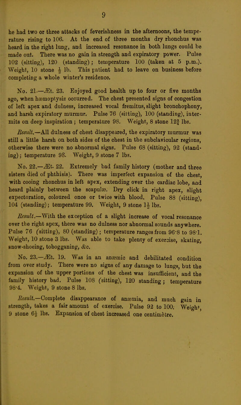 he had two or three attacks of feverishness in the afternoons, the tempe- rature rising to 106. At the end of three months dry rhonchus was heard in the right lung, and increased resonance in both lungs could be made out. There was no gain in strength and expiratory power. Pulse 102 (sitting), 120 (standing); temperature 100 (taken at 5 p.m.). Weight, 10 stone h lb. This patient had to leave on business before completing a whole winter's residence. No. 21.—Mt. 23. Eojoyed good health up to four or five months ago, when haemoptysis occurred. The chest presented signs of congestion of left apex and dulness, increased vocal fremitus, slight bronchophony, and harsh expiratory murmur. Pulse 76 (sitting), 100 (standing), inter- mits on deep inspiration ; temperature 98. Weight, 8 stone 12f lbs. Result.—All dulness of chest disappeared, the expiratory murmur was still a little harsh on both sides of the chest in the subclavicular regions, otherwise there were no abnormal signs. Pulse 68 (sitting), 92 (stand- ing) ; temperature 98. Weight, 9 stone 7 lbs. No. 22.—iEt. 22. Extremely bad family history (mother and three sisters died of phthisis). There was imperfect expansion of the chest, with cooing rhonchus in left apex, extending over the cardiac lobe, and heard plainly between the scapulae. Dry click in right apex, slight expectoration, coloured once or twice with blood. Pulse 88 (sitting), 104 (standing); temperature 99. Weight, 9 stone 1^ lbs. Result— With the exception of a slight increase of vocal resonance over the right apex, there was no dulness nor abnormal sounds anywhere. Pulse 76 (sitting), 80 (standing); temperature ranges from 968 to 98'1. Weight, 10 stone 3 lbs. Was able to take plenty of exercise, skating, Bnow-shoeing, tobogganing, &c. No. 23.—iEt. 19. Was in an anaemic and debilitated condition from over study. There were no signs of any damage to lungs, but the expansion of the upper portions of the chest was insufficient, and the family history bad. Pulse 108 (sitting), 120 standing; temperature 98*4. Weight, 9 stone 8 lbs. Result— Complete disappearance of anaemia, and much gain in strength, takes a fair amount of exercise. Pulse 92 to 100. Weigh*-, 9 stone 65 lbs. Expansion of chest increased one centimetre.